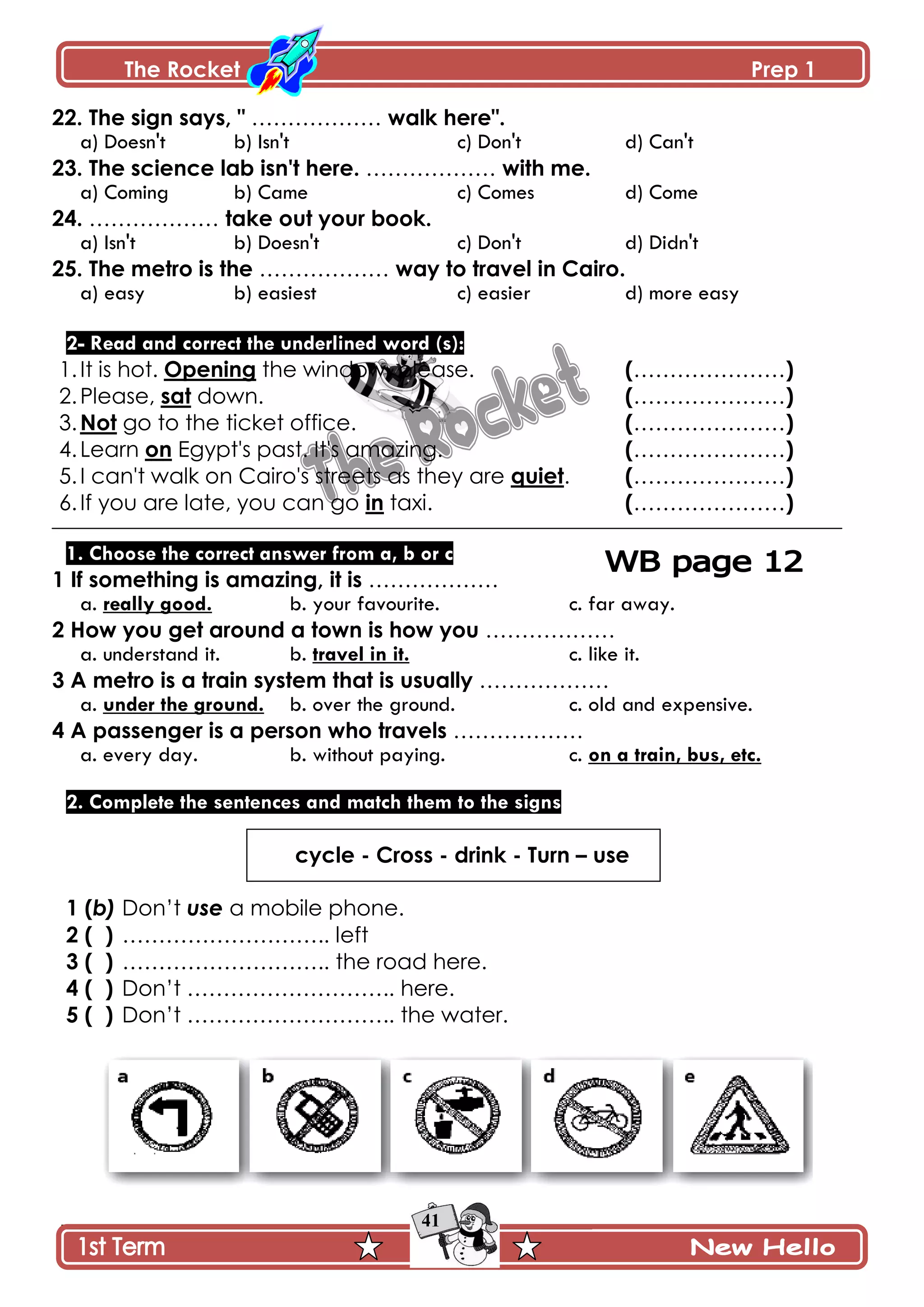 The Rocket Prep 1
41
22. The sign says, " ……………… walk here".
a) Doesn't b) Isn't c) Don't d) Can't
23. The science lab isn't here. ……………… with me.
a) Coming b) Came c) Comes d) Come
24. ……………… take out your book.
a) Isn't b) Doesn't c) Don't d) Didn't
25. The metro is the ……………… way to travel in Cairo.
a) easy b) easiest c) easier d) more easy
2- Read and correct the underlined word (s):
1.It is hot. Opening the window, please. (…………………)
2.Please, sat down. (…………………)
3.Not go to the ticket office. (…………………)
4.Learn on Egypt's past. It's amazing. (…………………)
5.I can't walk on Cairo's streets as they are quiet. (…………………)
6.If you are late, you can go in taxi. (…………………)
1. Choose the correct answer from a, b or c
1 If something is amazing, it is ………………
a. really good. b. your favourite. c. far away.
2 How you get around a town is how you ………………
a. understand it. b. travel in it. c. like it.
3 A metro is a train system that is usually ………………
a. under the ground. b. over the ground. c. old and expensive.
4 A passenger is a person who travels ………………
a. every day. b. without paying. c. on a train, bus, etc.
2. Complete the sentences and match them to the signs
cycle - Cross - drink - Turn – use
1 (b) Don’t use a mobile phone.
2 ( ) ……………………….. left
3 ( ) ……………………….. the road here.
4 ( ) Don’t ……………………….. here.
5 ( ) Don’t ……………………….. the water.
 