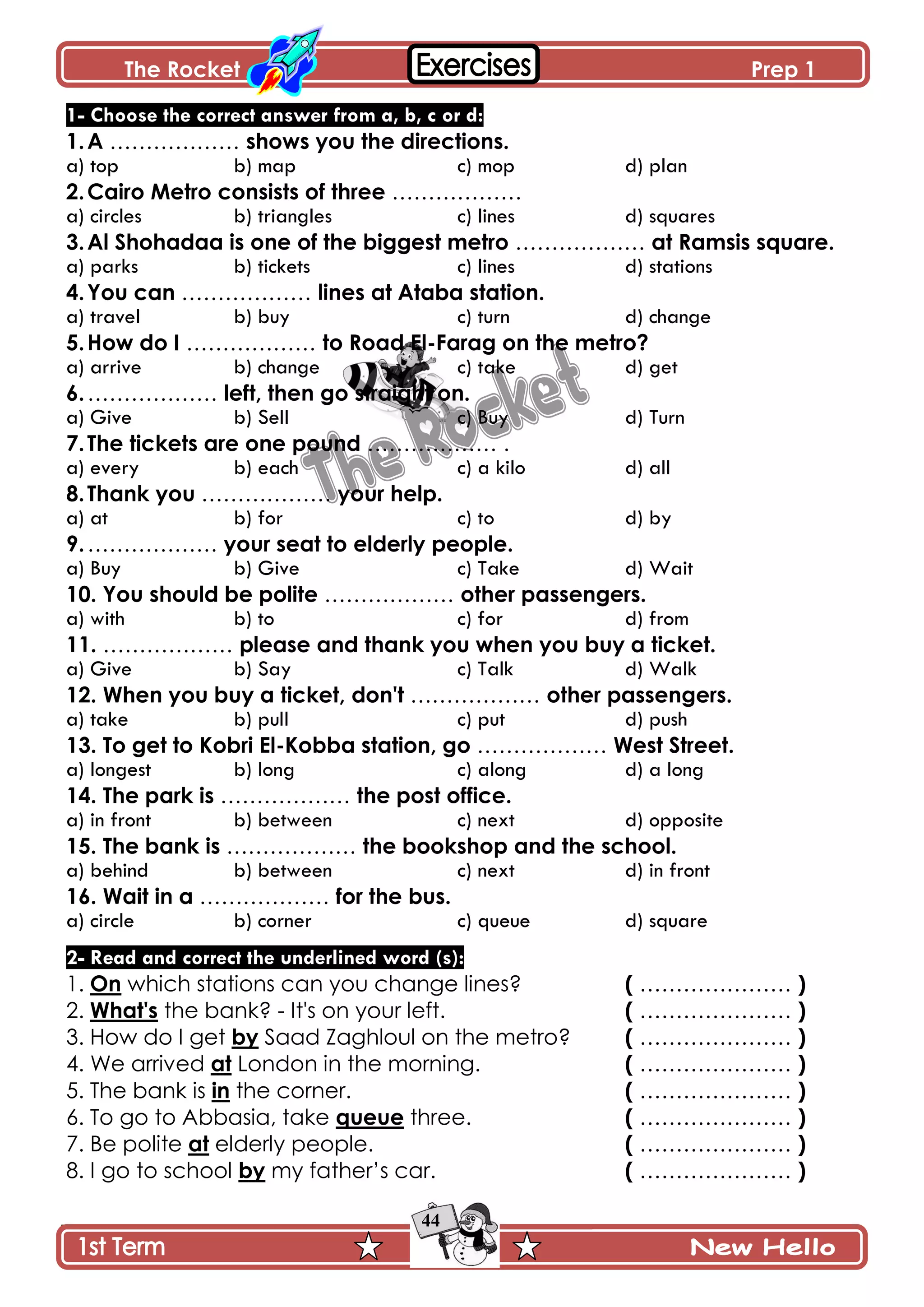 The Rocket Prep 1
44
1- Choose the correct answer from a, b, c or d:
1.A ……………… shows you the directions.
a) top b) map c) mop d) plan
2.Cairo Metro consists of three ………………
a) circles b) triangles c) lines d) squares
3.Al Shohadaa is one of the biggest metro ……………… at Ramsis square.
a) parks b) tickets c) lines d) stations
4.You can ……………… lines at Ataba station.
a) travel b) buy c) turn d) change
5.How do I ……………… to Road El-Farag on the metro?
a) arrive b) change c) take d) get
6.……………… left, then go straight on.
a) Give b) Sell c) Buy d) Turn
7.The tickets are one pound ……………… .
a) every b) each c) a kilo d) all
8.Thank you ……………… your help.
a) at b) for c) to d) by
9.……………… your seat to elderly people.
a) Buy b) Give c) Take d) Wait
10. You should be polite ……………… other passengers.
a) with b) to c) for d) from
11. ……………… please and thank you when you buy a ticket.
a) Give b) Say c) Talk d) Walk
12. When you buy a ticket, don't ……………… other passengers.
a) take b) pull c) put d) push
13. To get to Kobri El-Kobba station, go ……………… West Street.
a) longest b) long c) along d) a long
14. The park is ……………… the post office.
a) in front b) between c) next d) opposite
15. The bank is ……………… the bookshop and the school.
a) behind b) between c) next d) in front
16. Wait in a ……………… for the bus.
a) circle b) corner c) queue d) square
2- Read and correct the underlined word (s):
1. On which stations can you change lines? ( ………………… )
2. What's the bank? - It's on your left. ( ………………… )
3. How do I get by Saad Zaghloul on the metro? ( ………………… )
4. We arrived at London in the morning. ( ………………… )
5. The bank is in the corner. ( ………………… )
6. To go to Abbasia, take queue three. ( ………………… )
7. Be polite at elderly people. ( ………………… )
8. I go to school by my father’s car. ( ………………… )
 