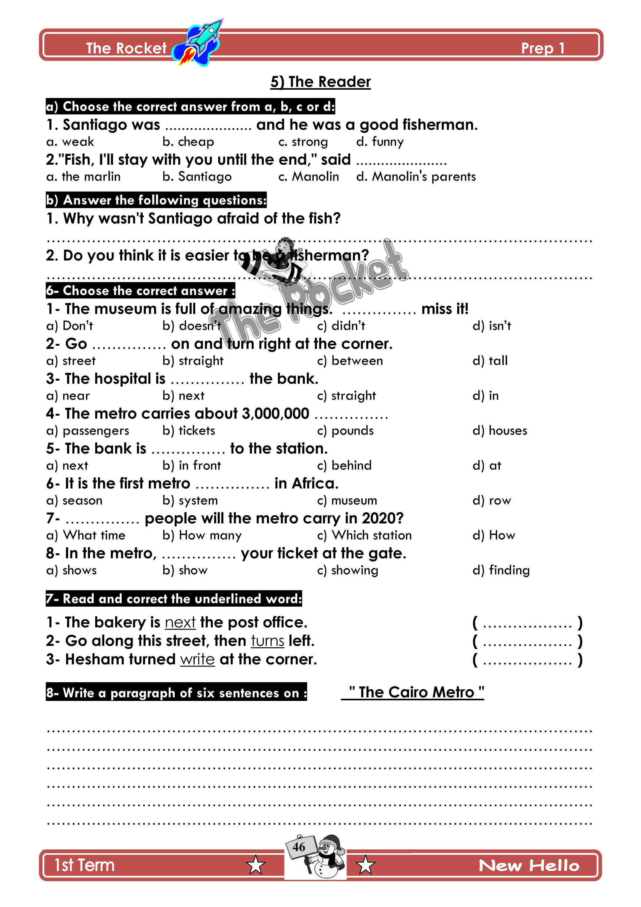 The Rocket Prep 1
46
5) The Reader
a) Choose the correct answer from a, b, c or d:
1. Santiago was ..................... and he was a good fisherman.
a. weak b. cheap c. strong d. funny
2."Fish, I'll stay with you until the end," said ......................
a. the marlin b. Santiago c. Manolin d. Manolin's parents
b) Answer the following questions:
1. Why wasn't Santiago afraid of the fish?
……………………………………………………………………………………………….
2. Do you think it is easier to be a fisherman?
……………………………………………………………………………………………….
6- Choose the correct answer :
1- The museum is full of amazing things. …………… miss it!
a) Don’t b) doesn’t c) didn’t d) isn’t
2- Go …………… on and turn right at the corner.
a) street b) straight c) between d) tall
3- The hospital is …………… the bank.
a) near b) next c) straight d) in
4- The metro carries about 3,000,000 ……………
a) passengers b) tickets c) pounds d) houses
5- The bank is …………… to the station.
a) next b) in front c) behind d) at
6- It is the first metro …………… in Africa.
a) season b) system c) museum d) row
7- …………… people will the metro carry in 2020?
a) What time b) How many c) Which station d) How
8- In the metro, …………… your ticket at the gate.
a) shows b) show c) showing d) finding
7- Read and correct the underlined word:
1- The bakery is next the post office. ( ……………… )
2- Go along this street, then turns left. ( ……………… )
3- Hesham turned write at the corner. ( ……………… )
8- Write a paragraph of six sentences on : " The Cairo Metro "
……………………………………………………………………………………………….
……………………………………………………………………………………………….
……………………………………………………………………………………………….
……………………………………………………………………………………………….
……………………………………………………………………………………………….
……………………………………………………………………………………………….
 