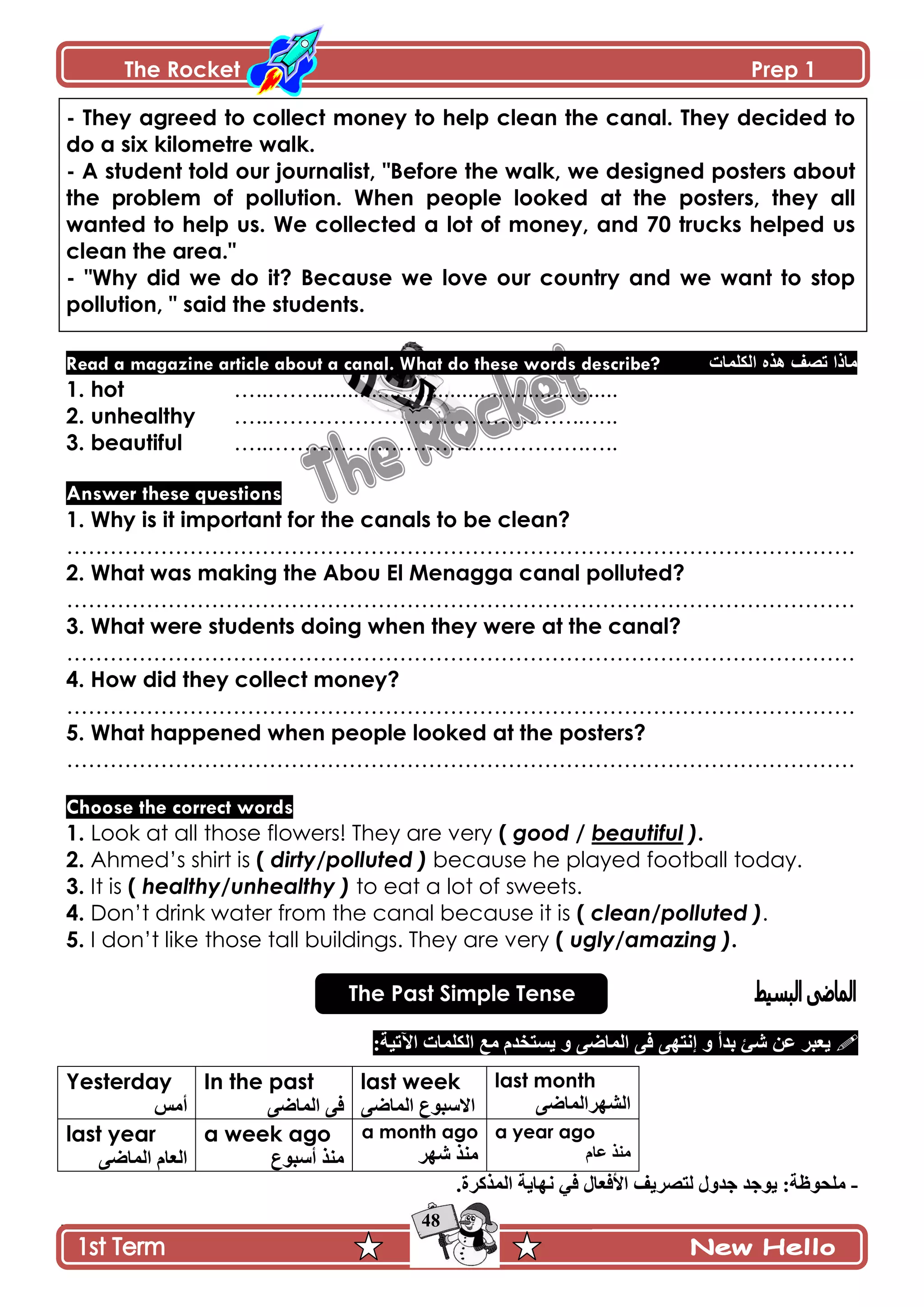 The Rocket Prep 1
48
- They agreed to collect money to help clean the canal. They decided to
do a six kilometre walk.
- A student told our journalist, "Before the walk, we designed posters about
the problem of pollution. When people looked at the posters, they all
wanted to help us. We collected a lot of money, and 70 trucks helped us
clean the area."
- "Why did we do it? Because we love our country and we want to stop
pollution, " said the students.
Read a magazine article about a canal. What do these words describe? ‫اٌىٍّاخ‬ ٖ‫٘ز‬ ‫ذقف‬ ‫ِارا‬
1. hot …..……...................................................
2. unhealthy …..……………………………………..…..
3. beautiful …..………………………….………….…..
Answer these questions
1. Why is it important for the canals to be clean?
……………………………………………………………………………………………….
2. What was making the Abou El Menagga canal polluted?
……………………………………………………………………………………………….
3. What were students doing when they were at the canal?
……………………………………………………………………………………………….
4. How did they collect money?
……………………………………………………………………………………………….
5. What happened when people looked at the posters?
……………………………………………………………………………………………….
Choose the correct words
1. Look at all those flowers! They are very ( good / beautiful ).
2. Ahmed’s shirt is ( dirty/polluted ) because he played football today.
3. It is ( healthy/unhealthy ) to eat a lot of sweets.
4. Don’t drink water from the canal because it is ( clean/polluted ).
5. I don’t like those tall buildings. They are very ( ugly/amazing ).
The Past Simple Tense
‫٪څ‬ ٍ‫ّ٫ر‬‫ذىأ‬ ‫ٖة‬َٞ‫جپڃح‬ َ‫ٲ‬ َ‫ئچطي‬ ً:‫جٓضْس‬ ‫جپٻٿڃحش‬ ٩‫ڂ‬ ‫ّٓطهىڀ‬ ً
Yesterday
ّ‫أڂ‬
In the past
َٞ‫جپڃح‬ َ‫ٲ‬
last week
َٞ‫جپڃح‬ ٨ٌ‫جالْر‬
last month
َٞ‫جپٗيٍجپڃح‬
last year
َٞ‫جپڃح‬ ‫جپ٫حڀ‬
a week ago
٨ٌ‫أْر‬ ً‫ڂن‬
a month ago
ٍ‫ٖي‬ ً‫ڂن‬
a year ago
‫٪حڀ‬ ً‫ڂن‬
-‫ٲ‬ ‫جألٲ٫حټ‬ ‫پطٍّٛٱ‬ ‫ؾىًټ‬ ‫ٌّؾى‬ :‫ڂٿكٌ٦س‬.‫جپڃًٺٍز‬ ‫چيحّس‬ ِ
 