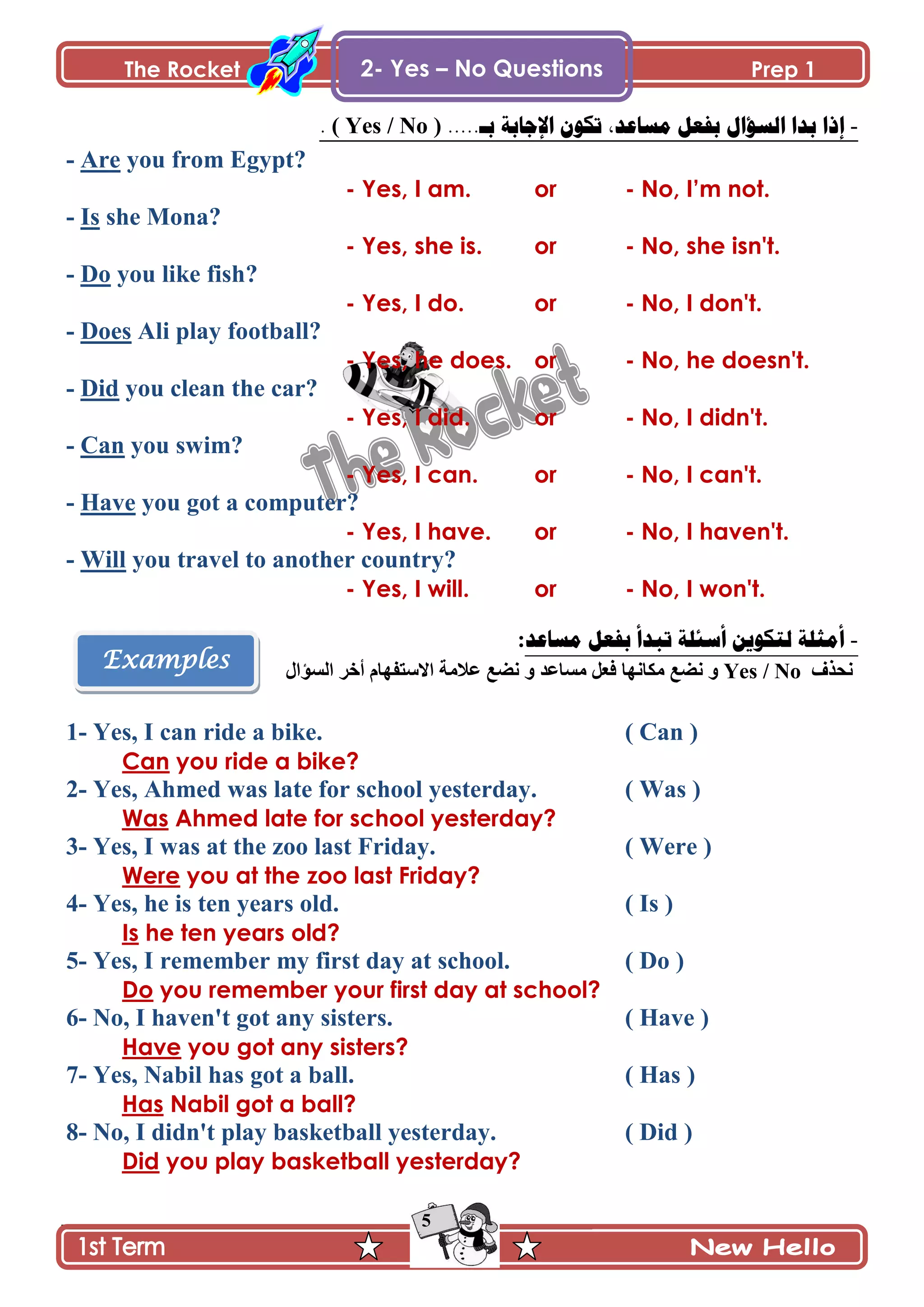 The Rocket Prep 1
5
Examples
2- Yes – No Questions
-.....‫بـ‬ ‫اإلجببت‬ ‫حكُن‬ ,‫مسبعد‬ ‫بفعم‬ ‫انسؤال‬ ‫بدا‬ ‫إذا‬( Yes / No ).
- Are you from Egypt?
- Yes, I am. or - No, I‟m not.
- Is she Mona?
- Yes, she is. or - No, she isn't.
- Do you like fish?
- Yes, I do. or - No, I don't.
- Does Ali play football?
- Yes, he does. or - No, he doesn't.
- Did you clean the car?
- Yes, I did. or - No, I didn't.
- Can you swim?
- Yes, I can. or - No, I can't.
- Have you got a computer?
- Yes, I have. or - No, I haven't.
- Will you travel to another country?
- Yes, I will. or - No, I won't.
-‫مسبعد‬ ‫بفعم‬ ‫حبدأ‬ ‫أسئهت‬ ‫نخكُيه‬ ‫أمثهت‬:
ًٰ‫چك‬Yes / No‫ڂٓح٪ى‬ ‫ٲ٫ٽ‬ ‫ڂٻحچيح‬ ٩ٟ‫چ‬ ً‫جپٓإجټ‬ ٍ‫أن‬ ‫جالْطٳيحڀ‬ ‫٪الڂس‬ ٩ٟ‫چ‬ ً
1- Yes, I can ride a bike. ( Can )
Can you ride a bike?
2- Yes, Ahmed was late for school yesterday. ( Was )
Was Ahmed late for school yesterday?
3- Yes, I was at the zoo last Friday. ( Were )
Were you at the zoo last Friday?
4- Yes, he is ten years old. ( Is )
Is he ten years old?
5- Yes, I remember my first day at school. ( Do )
Do you remember your first day at school?
6- No, I haven't got any sisters. ( Have )
Have you got any sisters?
7- Yes, Nabil has got a ball. ( Has )
Has Nabil got a ball?
8- No, I didn't play basketball yesterday. ( Did )
Did you play basketball yesterday?
 