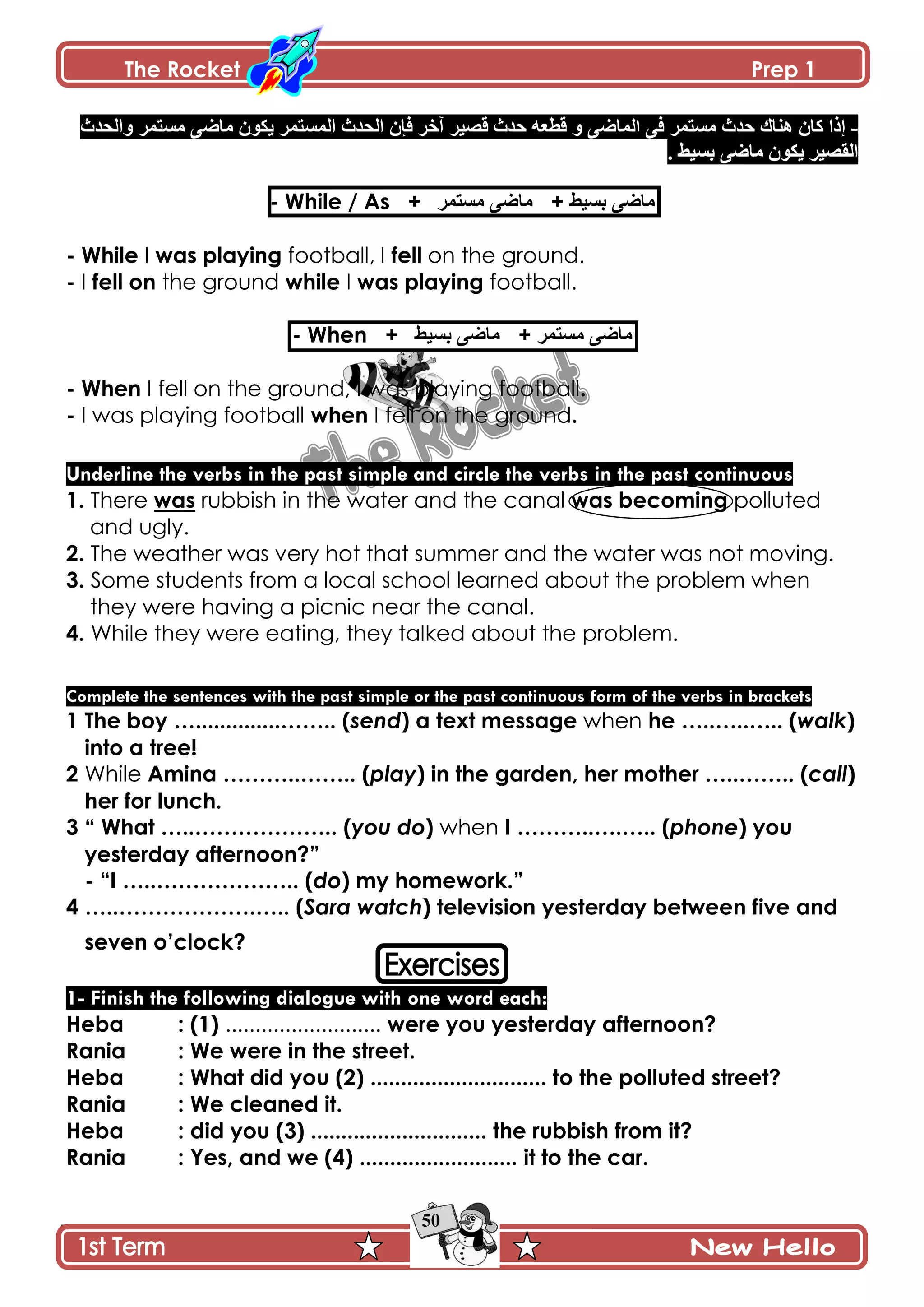 The Rocket Prep 1
50
-‫ًجپكىظ‬ ٍ‫ڂٓطڃ‬ َٞ‫ڂح‬ ‫ّٻٌڄ‬ ٍ‫جپڃٓطڃ‬ ‫جپكىظ‬ ‫ٲاڄ‬ ٍ‫آن‬ ٍْٛ‫ٶ‬ ‫قىظ‬ ‫ٶ٣٫و‬ ً َٞ‫جپڃح‬ َ‫ٲ‬ ٍ‫ڂٓطڃ‬ ‫قىظ‬ ‫ىنحٸ‬ ‫ٺحڄ‬ ‫ئيج‬
. ١ْٓ‫ذ‬ َٞ‫ڂح‬ ‫ّٻٌڄ‬ ٍْٛ‫جپٷ‬
- While / As + ٍ‫ڂٓطڃ‬ َٞ‫ڂح‬ + ١ْٓ‫ذ‬ َٞ‫ڂح‬
- While I was playing football, I fell on the ground.
- I fell on the ground while I was playing football.
- When + ١ْٓ‫ذ‬ َٞ‫ڂح‬ + ٍ‫ڂٓطڃ‬ َٞ‫ڂح‬
- When I fell on the ground, I was playing football.
- I was playing football when I fell on the ground.
Underline the verbs in the past simple and circle the verbs in the past continuous
1. There was rubbish in the water and the canal was becoming polluted
and ugly.
2. The weather was very hot that summer and the water was not moving.
3. Some students from a local school learned about the problem when
they were having a picnic near the canal.
4. While they were eating, they talked about the problem.
Complete the sentences with the past simple or the past continuous form of the verbs in brackets
1 The boy …..............…….. (send) a text message when he …..…..….. (walk)
into a tree!
2 While Amina ………..…….. (play) in the garden, her mother …..…….. (call)
her for lunch.
3 “ What …..……………….. (you do) when I ………..….….. (phone) you
yesterday afternoon?”
- “I …..……………….. (do) my homework.”
4 …..……………….….. (Sara watch) television yesterday between five and
seven o‟clock?
1- Finish the following dialogue with one word each:
Heba : (1) .......................... were you yesterday afternoon?
Rania : We were in the street.
Heba : What did you (2) ............................. to the polluted street?
Rania : We cleaned it.
Heba : did you (3) ............................. the rubbish from it?
Rania : Yes, and we (4) .......................... it to the car.
 