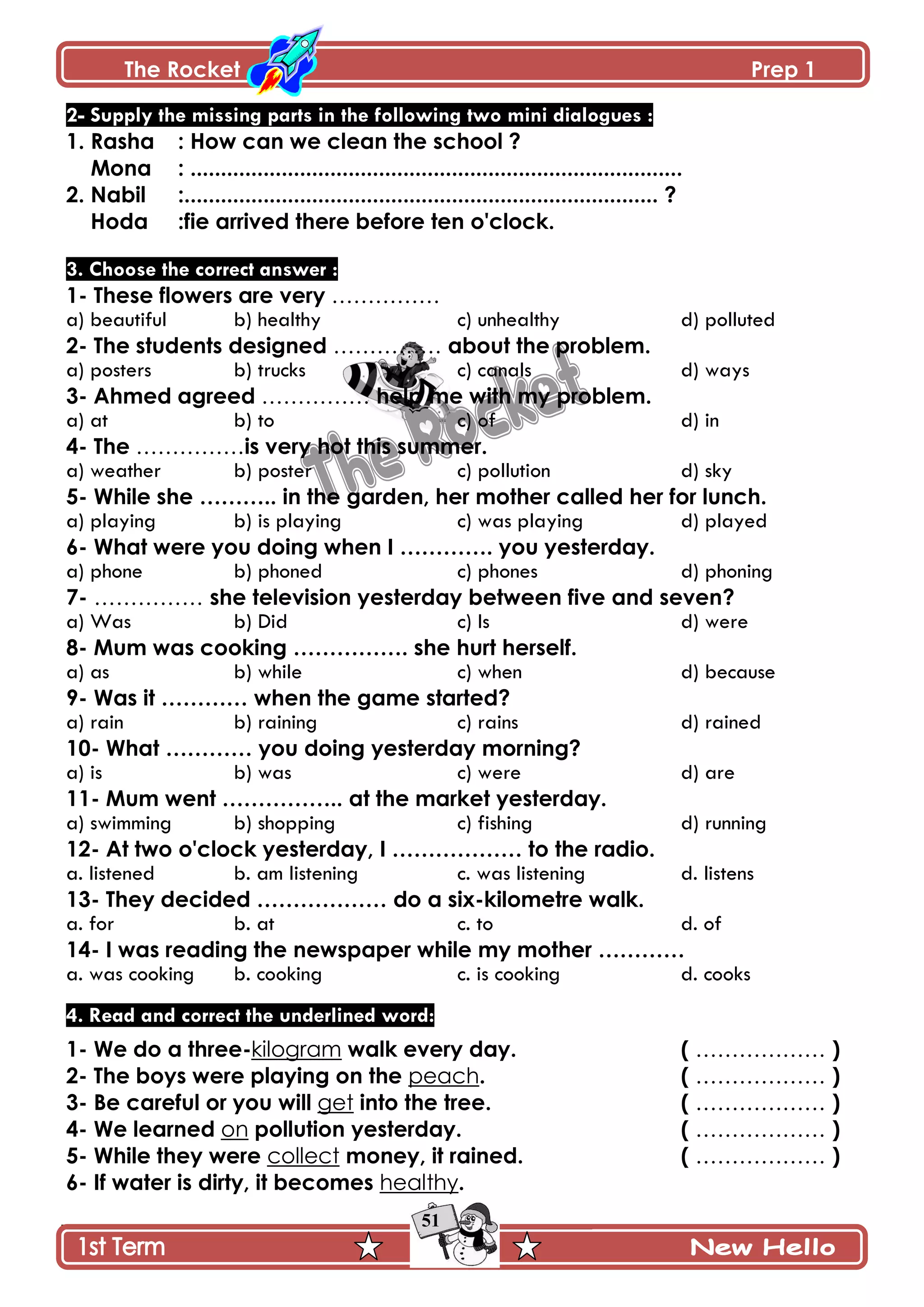 The Rocket Prep 1
51
2- Supply the missing parts in the following two mini dialogues :
1. Rasha : How can we clean the school ?
Mona : .................................................................................
2. Nabil :.............................................................................. ?
Hoda :fie arrived there before ten o'clock.
3. Choose the correct answer :
1- These flowers are very ……………
a) beautiful b) healthy c) unhealthy d) polluted
2- The students designed …………… about the problem.
a) posters b) trucks c) canals d) ways
3- Ahmed agreed …………… help me with my problem.
a) at b) to c) of d) in
4- The ……………is very hot this summer.
a) weather b) poster c) pollution d) sky
5- While she ……….. in the garden, her mother called her for lunch.
a) playing b) is playing c) was playing d) played
6- What were you doing when I …………. you yesterday.
a) phone b) phoned c) phones d) phoning
7- …………… she television yesterday between five and seven?
a) Was b) Did c) Is d) were
8- Mum was cooking ……………. she hurt herself.
a) as b) while c) when d) because
9- Was it ………… when the game started?
a) rain b) raining c) rains d) rained
10- What ………… you doing yesterday morning?
a) is b) was c) were d) are
11- Mum went …………….. at the market yesterday.
a) swimming b) shopping c) fishing d) running
12- At two o'clock yesterday, I ……………… to the radio.
a. listened b. am listening c. was listening d. listens
13- They decided ……………… do a six-kilometre walk.
a. for b. at c. to d. of
14- I was reading the newspaper while my mother …………
a. was cooking b. cooking c. is cooking d. cooks
4. Read and correct the underlined word:
1- We do a three-kilogram walk every day. ( ……………… )
2- The boys were playing on the peach. ( ……………… )
3- Be careful or you will get into the tree. ( ……………… )
4- We learned on pollution yesterday. ( ……………… )
5- While they were collect money, it rained. ( ……………… )
6- If water is dirty, it becomes healthy.
 