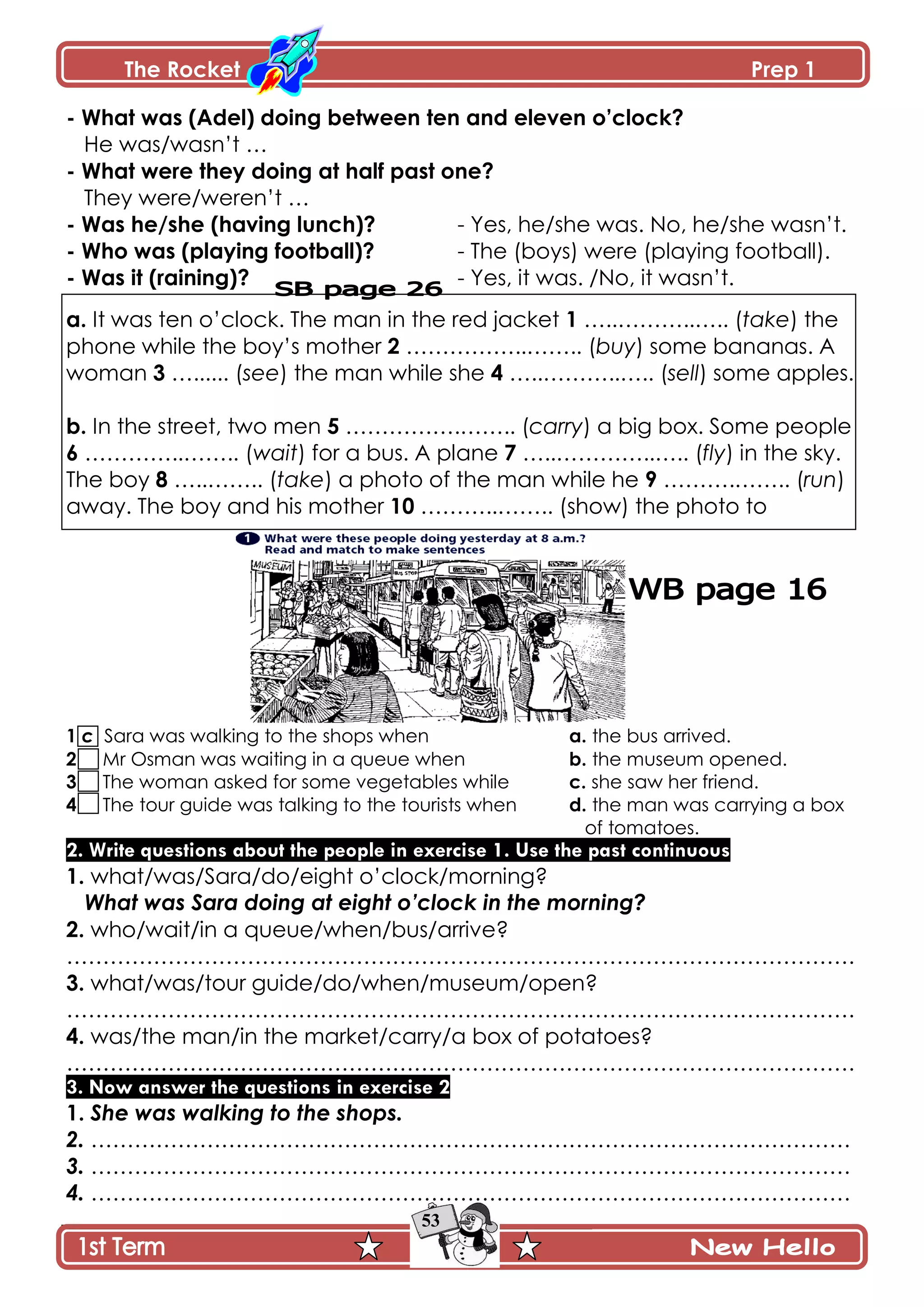 The Rocket Prep 1
53
- What was (Adel) doing between ten and eleven o‟clock?
He was/wasn’t …
- What were they doing at half past one?
They were/weren’t …
- Was he/she (having lunch)? - Yes, he/she was. No, he/she wasn’t.
- Who was (playing football)? - The (boys) were (playing football).
- Was it (raining)? - Yes, it was. /No, it wasn’t.
a. It was ten o’clock. The man in the red jacket 1 …..………..….. (take) the
phone while the boy’s mother 2 ……………..…….. (buy) some bananas. A
woman 3 …...... (see) the man while she 4 …..………..….. (sell) some apples.
b. In the street, two men 5 …………….…….. (carry) a big box. Some people
6 …………..…….. (wait) for a bus. A plane 7 …..…………..….. (fly) in the sky.
The boy 8 …..…….. (take) a photo of the man while he 9 ……….…….. (run)
away. The boy and his mother 10 ………..…….. (show) the photo to
1 c Sara was walking to the shops when a. the bus arrived.
2 Mr Osman was waiting in a queue when b. the museum opened.
3 The woman asked for some vegetables while c. she saw her friend.
4 The tour guide was talking to the tourists when d. the man was carrying a box
of tomatoes.
2. Write questions about the people in exercise 1. Use the past continuous
1. what/was/Sara/do/eight o’clock/morning?
What was Sara doing at eight o’clock in the morning?
2. who/wait/in a queue/when/bus/arrive?
……………………………………………………………………………………………….
3. what/was/tour guide/do/when/museum/open?
……………………………………………………………………………………………….
4. was/the man/in the market/carry/a box of potatoes?
……………………………………………………………………………………………….
3. Now answer the questions in exercise 2
1. She was walking to the shops.
2. ……………………………………………………………………………………………
3. ……………………………………………………………………………………………
4. ……………………………………………………………………………………………
 