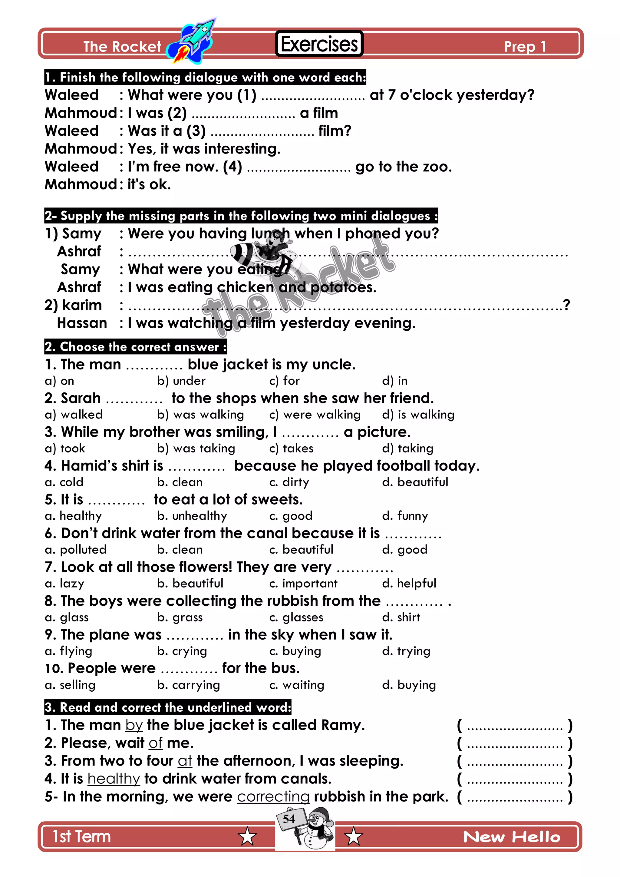 The Rocket Prep 1
54
1. Finish the following dialogue with one word each:
Waleed : What were you (1) .......................... at 7 o'clock yesterday?
Mahmoud: I was (2) .......................... a film
Waleed : Was it a (3) .......................... film?
Mahmoud: Yes, it was interesting.
Waleed : I‟m free now. (4) .......................... go to the zoo.
Mahmoud: it's ok.
2- Supply the missing parts in the following two mini dialogues :
1) Samy : Were you having lunch when I phoned you?
Ashraf : …………………………………………………………….…………………
Samy : What were you eating?
Ashraf : I was eating chicken and potatoes.
2) karim : ……………………………………….……………………………………..?
Hassan : I was watching a film yesterday evening.
2. Choose the correct answer :
1. The man ………… blue jacket is my uncle.
a) on b) under c) for d) in
2. Sarah ………… to the shops when she saw her friend.
a) walked b) was walking c) were walking d) is walking
3. While my brother was smiling, I ………… a picture.
a) took b) was taking c) takes d) taking
4. Hamid‟s shirt is ………… because he played football today.
a. cold b. clean c. dirty d. beautiful
5. It is ………… to eat a lot of sweets.
a. healthy b. unhealthy c. good d. funny
6. Don‟t drink water from the canal because it is …………
a. polluted b. clean c. beautiful d. good
7. Look at all those flowers! They are very …………
a. lazy b. beautiful c. important d. helpful
8. The boys were collecting the rubbish from the ………… .
a. glass b. grass c. glasses d. shirt
9. The plane was ………… in the sky when I saw it.
a. flying b. crying c. buying d. trying
10. People were ………… for the bus.
a. selling b. carrying c. waiting d. buying
3. Read and correct the underlined word:
1. The man by the blue jacket is called Ramy. ( ........................ )
2. Please, wait of me. ( ........................ )
3. From two to four at the afternoon, I was sleeping. ( ........................ )
4. It is healthy to drink water from canals. ( ........................ )
5- In the morning, we were correcting rubbish in the park. ( ........................ )
 