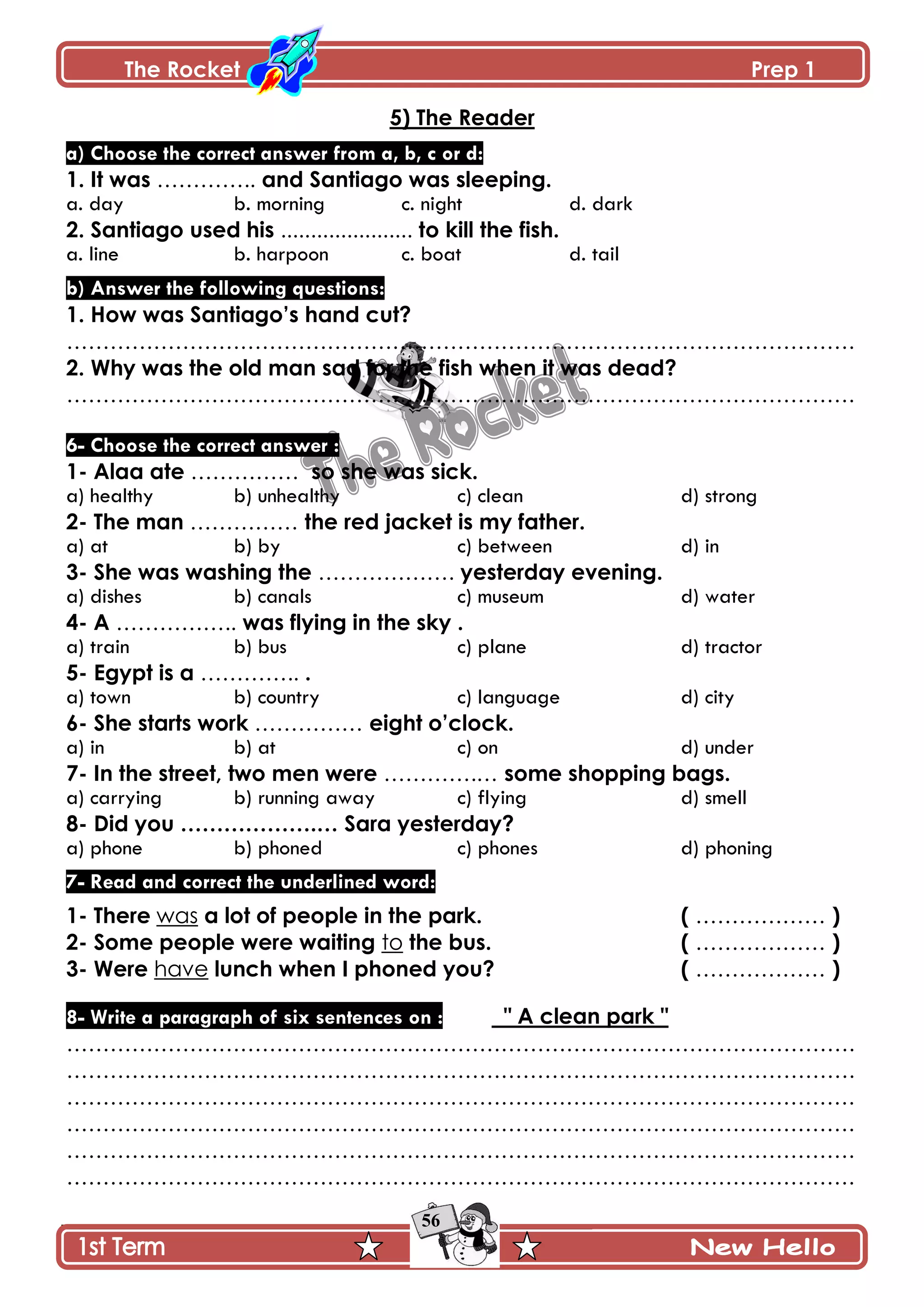 The Rocket Prep 1
56
5) The Reader
a) Choose the correct answer from a, b, c or d:
1. It was ………….. and Santiago was sleeping.
a. day b. morning c. night d. dark
2. Santiago used his ...................... to kill the fish.
a. line b. harpoon c. boat d. tail
b) Answer the following questions:
1. How was Santiago‟s hand cut?
……………………………………………………………………………………………….
2. Why was the old man sad for the fish when it was dead?
……………………………………………………………………………………………….
6- Choose the correct answer :
1- Alaa ate …………… so she was sick.
a) healthy b) unhealthy c) clean d) strong
2- The man …………… the red jacket is my father.
a) at b) by c) between d) in
3- She was washing the ………………. yesterday evening.
a) dishes b) canals c) museum d) water
4- A …………….. was flying in the sky .
a) train b) bus c) plane d) tractor
5- Egypt is a ………….. .
a) town b) country c) language d) city
6- She starts work …………… eight o‟clock.
a) in b) at c) on d) under
7- In the street, two men were ………….… some shopping bags.
a) carrying b) running away c) flying d) smell
8- Did you ……………….… Sara yesterday?
a) phone b) phoned c) phones d) phoning
7- Read and correct the underlined word:
1- There was a lot of people in the park. ( ……………… )
2- Some people were waiting to the bus. ( ……………… )
3- Were have lunch when I phoned you? ( ……………… )
8- Write a paragraph of six sentences on : " A clean park "
……………………………………………………………………………………………….
……………………………………………………………………………………………….
……………………………………………………………………………………………….
……………………………………………………………………………………………….
……………………………………………………………………………………………….
……………………………………………………………………………………………….
 