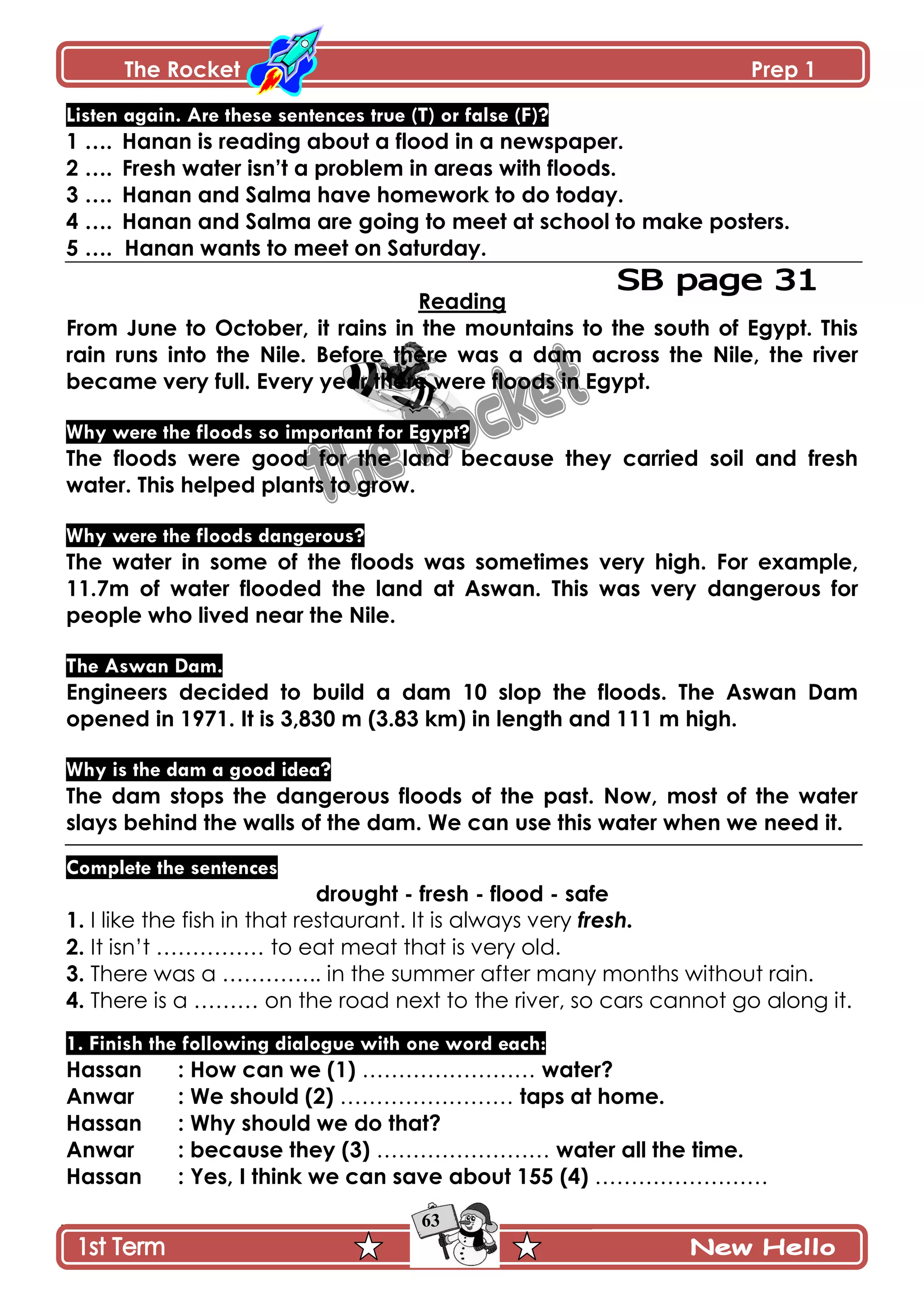 The Rocket Prep 1
63
Listen again. Are these sentences true (T) or false (F)?
1 …. Hanan is reading about a flood in a newspaper.
2 …. Fresh water isn‟t a problem in areas with floods.
3 …. Hanan and Salma have homework to do today.
4 …. Hanan and Salma are going to meet at school to make posters.
5 …. Hanan wants to meet on Saturday.
Reading
From June to October, it rains in the mountains to the south of Egypt. This
rain runs into the Nile. Before there was a dam across the Nile, the river
became very full. Every year there were floods in Egypt.
Why were the floods so important for Egypt?
The floods were good for the land because they carried soil and fresh
water. This helped plants to grow.
Why were the floods dangerous?
The water in some of the floods was sometimes very high. For example,
11.7m of water flooded the land at Aswan. This was very dangerous for
people who lived near the Nile.
The Aswan Dam.
Engineers decided to build a dam 10 slop the floods. The Aswan Dam
opened in 1971. It is 3,830 m (3.83 km) in length and 111 m high.
Why is the dam a good idea?
The dam stops the dangerous floods of the past. Now, most of the water
slays behind the walls of the dam. We can use this water when we need it.
Complete the sentences
drought - fresh - flood - safe
1. I like the fish in that restaurant. It is always very fresh.
2. It isn’t …………… to eat meat that is very old.
3. There was a ………….. in the summer after many months without rain.
4. There is a ……… on the road next to the river, so cars cannot go along it.
1. Finish the following dialogue with one word each:
Hassan : How can we (1) …………………… water?
Anwar : We should (2) …………………… taps at home.
Hassan : Why should we do that?
Anwar : because they (3) …………………… water all the time.
Hassan : Yes, I think we can save about 155 (4) ……………………
 