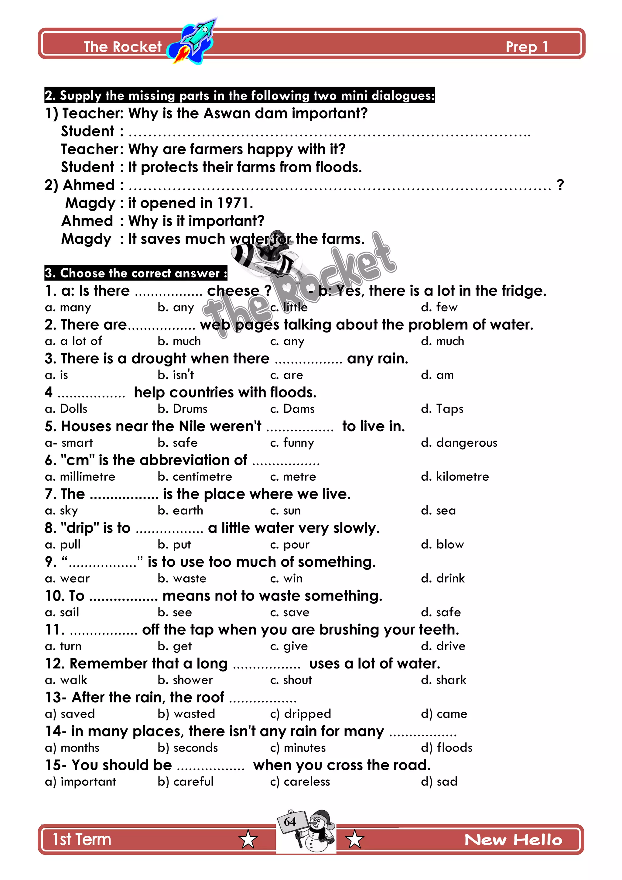 The Rocket Prep 1
64
2. Supply the missing parts in the following two mini dialogues:
1) Teacher: Why is the Aswan dam important?
Student : ………………………………………………………………………..
Teacher: Why are farmers happy with it?
Student : It protects their farms from floods.
2) Ahmed : …………………………………………………………………………… ?
Magdy : it opened in 1971.
Ahmed : Why is it important?
Magdy : It saves much water for the farms.
3. Choose the correct answer :
1. a: Is there ................. cheese ? - b: Yes, there is a lot in the fridge.
a. many b. any c. little d. few
2. There are................. web pages talking about the problem of water.
a. a lot of b. much c. any d. much
3. There is a drought when there ................. any rain.
a. is b. isn't c. are d. am
4 ................. help countries with floods.
a. Dolls b. Drums c. Dams d. Taps
5. Houses near the Nile weren't ................. to live in.
a- smart b. safe c. funny d. dangerous
6. "cm" is the abbreviation of .................
a. millimetre b. centimetre c. metre d. kilometre
7. The ................. is the place where we live.
a. sky b. earth c. sun d. sea
8. "drip" is to ................. a little water very slowly.
a. pull b. put c. pour d. blow
9. “.................” is to use too much of something.
a. wear b. waste c. win d. drink
10. To ................. means not to waste something.
a. sail b. see c. save d. safe
11. ................. off the tap when you are brushing your teeth.
a. turn b. get c. give d. drive
12. Remember that a long ................. uses a lot of water.
a. walk b. shower c. shout d. shark
13- After the rain, the roof .................
a) saved b) wasted c) dripped d) came
14- in many places, there isn't any rain for many .................
a) months b) seconds c) minutes d) floods
15- You should be ................. when you cross the road.
a) important b) careful c) careless d) sad
 