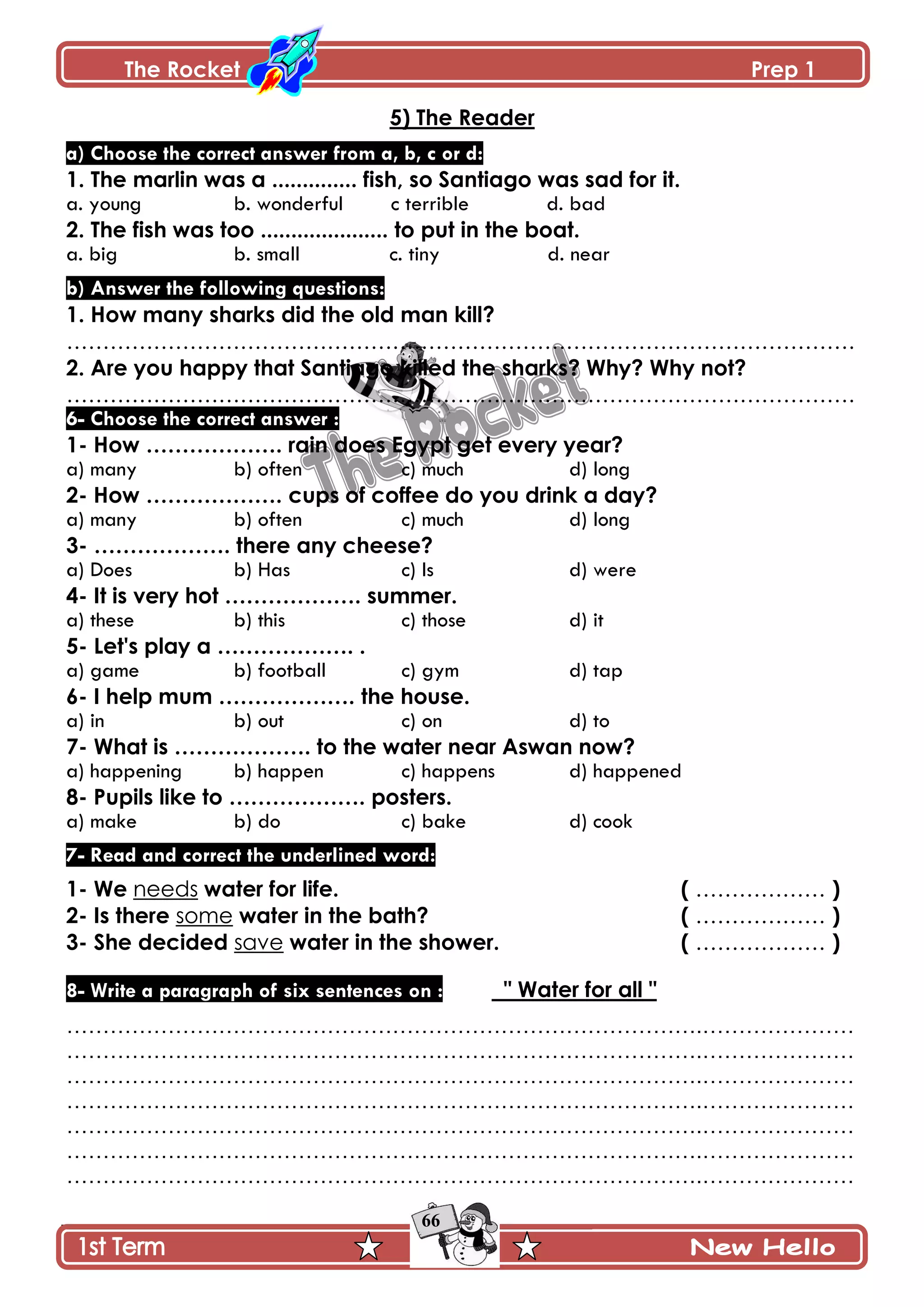 The Rocket Prep 1
66
5) The Reader
a) Choose the correct answer from a, b, c or d:
1. The marlin was a .............. fish, so Santiago was sad for it.
a. young b. wonderful c terrible d. bad
2. The fish was too ..................... to put in the boat.
a. big b. small c. tiny d. near
b) Answer the following questions:
1. How many sharks did the old man kill?
……………………………………………………………………………………………….
2. Are you happy that Santiago killed the sharks? Why? Why not?
……………………………………………………………………………………………….
6- Choose the correct answer :
1- How ………………. rain does Egypt get every year?
a) many b) often c) much d) long
2- How ………………. cups of coffee do you drink a day?
a) many b) often c) much d) long
3- ………………. there any cheese?
a) Does b) Has c) Is d) were
4- It is very hot ………………. summer.
a) these b) this c) those d) it
5- Let's play a ………………. .
a) game b) football c) gym d) tap
6- I help mum ………………. the house.
a) in b) out c) on d) to
7- What is ………………. to the water near Aswan now?
a) happening b) happen c) happens d) happened
8- Pupils like to ………………. posters.
a) make b) do c) bake d) cook
7- Read and correct the underlined word:
1- We needs water for life. ( ……………… )
2- Is there some water in the bath? ( ……………… )
3- She decided save water in the shower. ( ……………… )
8- Write a paragraph of six sentences on : " Water for all "
…………………………………………………………………………….…………………
…………………………………………………………………………….…………………
…………………………………………………………………………….…………………
…………………………………………………………………………….…………………
…………………………………………………………………………….…………………
…………………………………………………………………………….…………………
…………………………………………………………………………….…………………
 