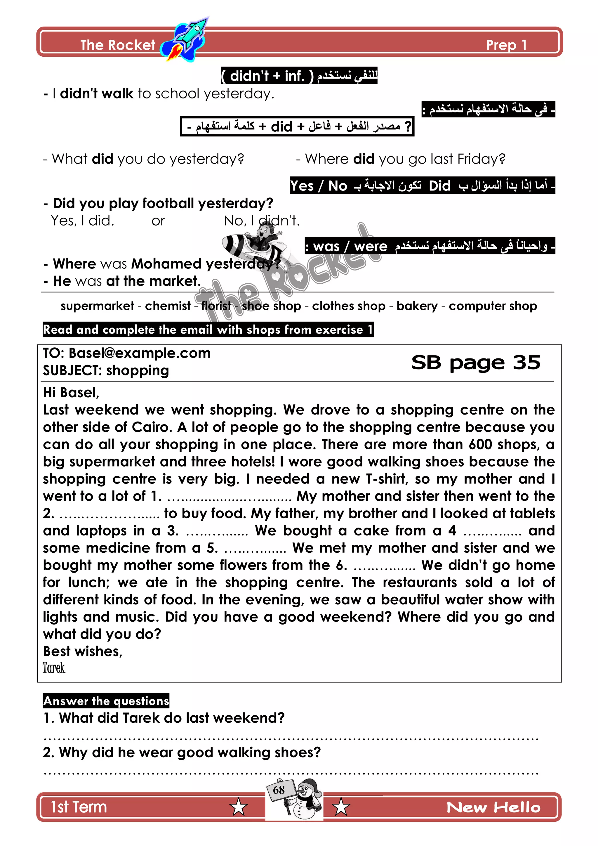 The Rocket Prep 1
68
‫چٓطهىڀ‬ ِ‫پٿنٳ‬( didn‟t + inf. )
- I didn't walk to school yesterday.
-‫چٓط‬ ‫جالْطٳيحڀ‬ ‫قحپس‬ َ‫ٲ‬: ‫هىڀ‬
- ‫جْطٳيحڀ‬ ‫ٺٿڃس‬ + did + ‫ٲح٪ٽ‬ + ‫جپٳ٫ٽ‬ ٌ‫ڂٛى‬ ?
- What did you do yesterday? - Where did you go last Friday?
-‫خ‬ ‫جپٓإجټ‬ ‫ذىأ‬ ‫ئيج‬ ‫أڂح‬Did‫ذـ‬ ‫جالؾحذس‬ ‫ضٻٌڄ‬Yes / No
- Did you play football yesterday?
Yes, I did. or No, I didn't.
-ً‫ح‬‫ًأقْحچ‬‫قحپس‬ َ‫ٲ‬‫چٓطهىڀ‬ ‫جالْطٳيحڀ‬was / were:
- Where was Mohamed yesterday?
- He was at the market.
supermarket - chemist - florist - shoe shop - clothes shop - bakery - computer shop
Read and complete the email with shops from exercise 1
TO: Basel@example.com
SUBJECT: shopping
Hi Basel,
Last weekend we went shopping. We drove to a shopping centre on the
other side of Cairo. A lot of people go to the shopping centre because you
can do all your shopping in one place. There are more than 600 shops, a
big supermarket and three hotels! I wore good walking shoes because the
shopping centre is very big. I needed a new T-shirt, so my mother and I
went to a lot of 1. …................…......... My mother and sister then went to the
2. …..…………...... to buy food. My father, my brother and I looked at tablets
and laptops in a 3. …..…....... We bought a cake from a 4 …..…...... and
some medicine from a 5. …..…....... We met my mother and sister and we
bought my mother some flowers from the 6. …..…....... We didn‟t go home
for lunch; we ate in the shopping centre. The restaurants sold a lot of
different kinds of food. In the evening, we saw a beautiful water show with
lights and music. Did you have a good weekend? Where did you go and
what did you do?
Best wishes,
Tarek
Answer the questions
1. What did Tarek do last weekend?
…………………………………………………………………………………………….
2. Why did he wear good walking shoes?
…………………………………………………………………………………………….
 