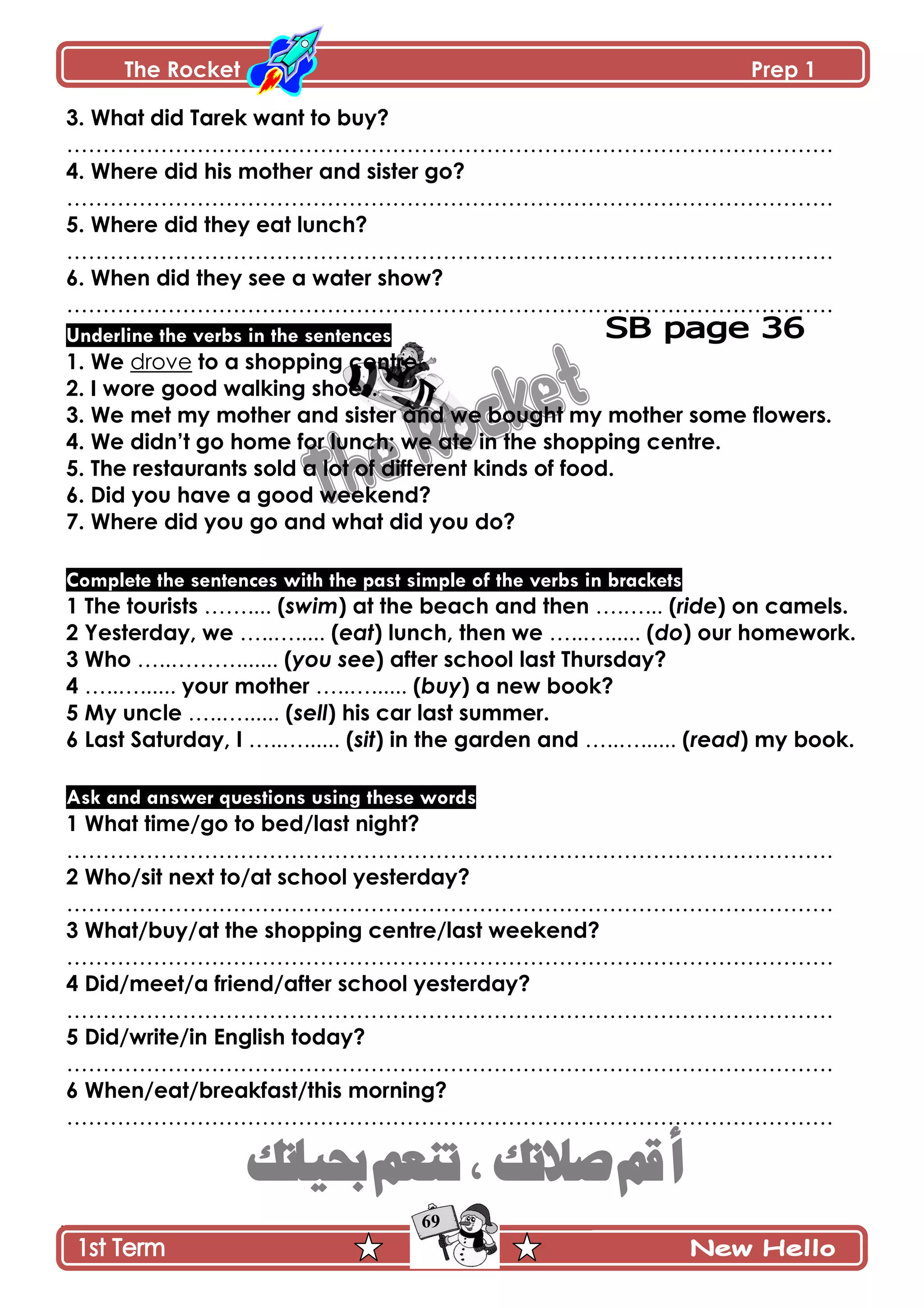 The Rocket Prep 1
69
3. What did Tarek want to buy?
…………………………………………………………………………………………….
4. Where did his mother and sister go?
…………………………………………………………………………………………….
5. Where did they eat lunch?
…………………………………………………………………………………………….
6. When did they see a water show?
…………………………………………………………………………………………….
Underline the verbs in the sentences
1. We drove to a shopping centre.
2. I wore good walking shoes.
3. We met my mother and sister and we bought my mother some flowers.
4. We didn‟t go home for lunch; we ate in the shopping centre.
5. The restaurants sold a lot of different kinds of food.
6. Did you have a good weekend?
7. Where did you go and what did you do?
Complete the sentences with the past simple of the verbs in brackets
1 The tourists …….... (swim) at the beach and then ….…... (ride) on camels.
2 Yesterday, we …..…..... (eat) lunch, then we …..…...... (do) our homework.
3 Who …..………....... (you see) after school last Thursday?
4 …..…...... your mother …..…...... (buy) a new book?
5 My uncle …..…...... (sell) his car last summer.
6 Last Saturday, I …..…...... (sit) in the garden and …..…...... (read) my book.
Ask and answer questions using these words
1 What time/go to bed/last night?
…………………………………………………………………………………………….
2 Who/sit next to/at school yesterday?
…………………………………………………………………………………………….
3 What/buy/at the shopping centre/last weekend?
…………………………………………………………………………………………….
4 Did/meet/a friend/after school yesterday?
…………………………………………………………………………………………….
5 Did/write/in English today?
…………………………………………………………………………………………….
6 When/eat/breakfast/this morning?
…………………………………………………………………………………………….
36
 