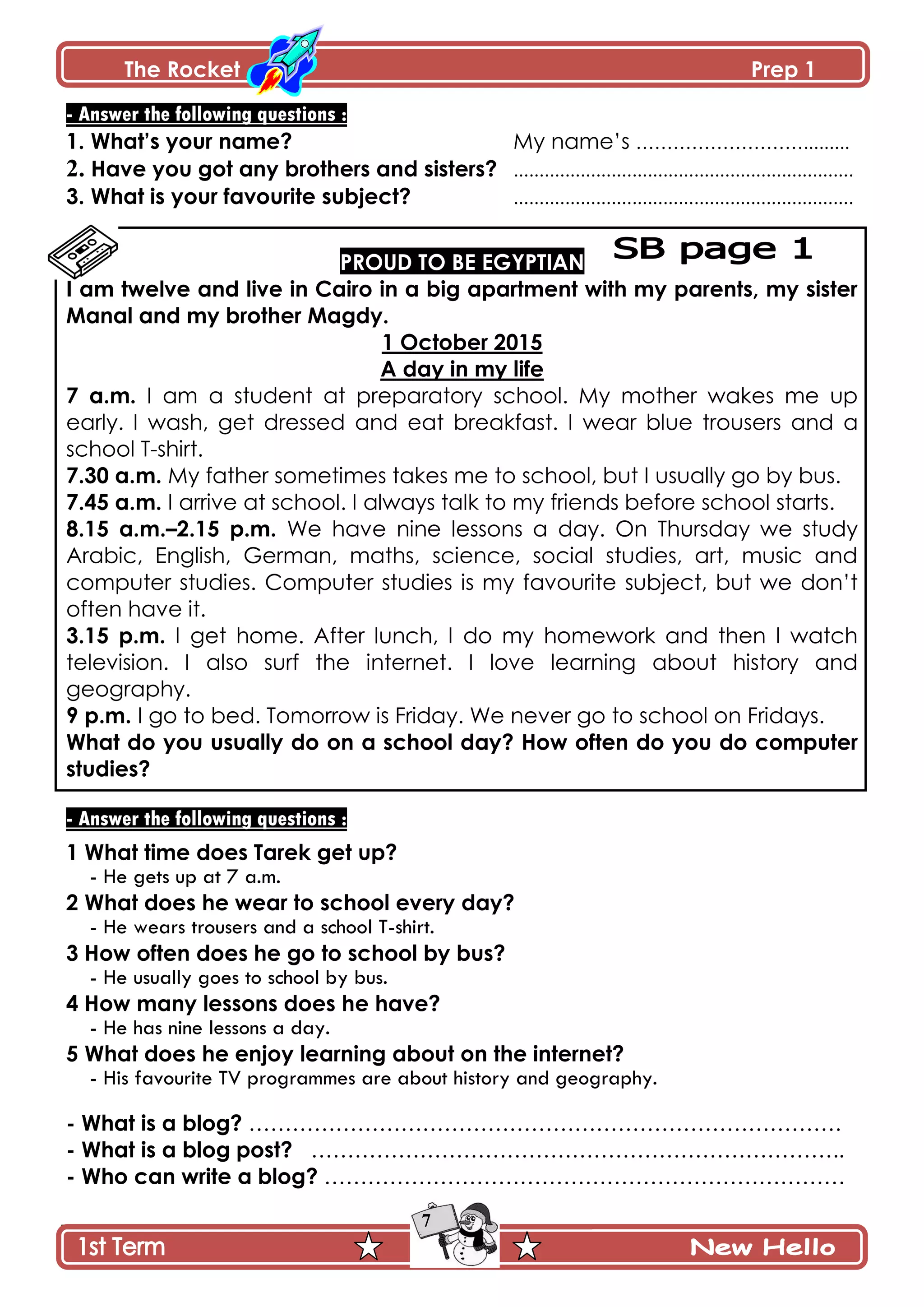 The Rocket Prep 1
7
- Answer the following questions :
1. What‟s your name? My name’s ……………………….........
2. Have you got any brothers and sisters? ..................................................................
3. What is your favourite subject? ..................................................................
PROUD TO BE EGYPTIAN
I am twelve and live in Cairo in a big apartment with my parents, my sister
Manal and my brother Magdy.
1 October 2015
A day in my life
7 a.m. I am a student at preparatory school. My mother wakes me up
early. I wash, get dressed and eat breakfast. I wear blue trousers and a
school T-shirt.
7.30 a.m. My father sometimes takes me to school, but I usually go by bus.
7.45 a.m. I arrive at school. I always talk to my friends before school starts.
8.15 a.m.–2.15 p.m. We have nine lessons a day. On Thursday we study
Arabic, English, German, maths, science, social studies, art, music and
computer studies. Computer studies is my favourite subject, but we don’t
often have it.
3.15 p.m. I get home. After lunch, I do my homework and then I watch
television. I also surf the internet. I love learning about history and
geography.
9 p.m. I go to bed. Tomorrow is Friday. We never go to school on Fridays.
What do you usually do on a school day? How often do you do computer
studies?
- Answer the following questions :
1 What time does Tarek get up?
- He gets up at 7 a.m.
2 What does he wear to school every day?
- He wears trousers and a school T-shirt.
3 How often does he go to school by bus?
- He usually goes to school by bus.
4 How many lessons does he have?
- He has nine lessons a day.
5 What does he enjoy learning about on the internet?
- His favourite TV programmes are about history and geography.
- What is a blog? ……………………………………………………………………….
- What is a blog post? ………………………………………………………………..
- Who can write a blog? ………………………………………………………………
 