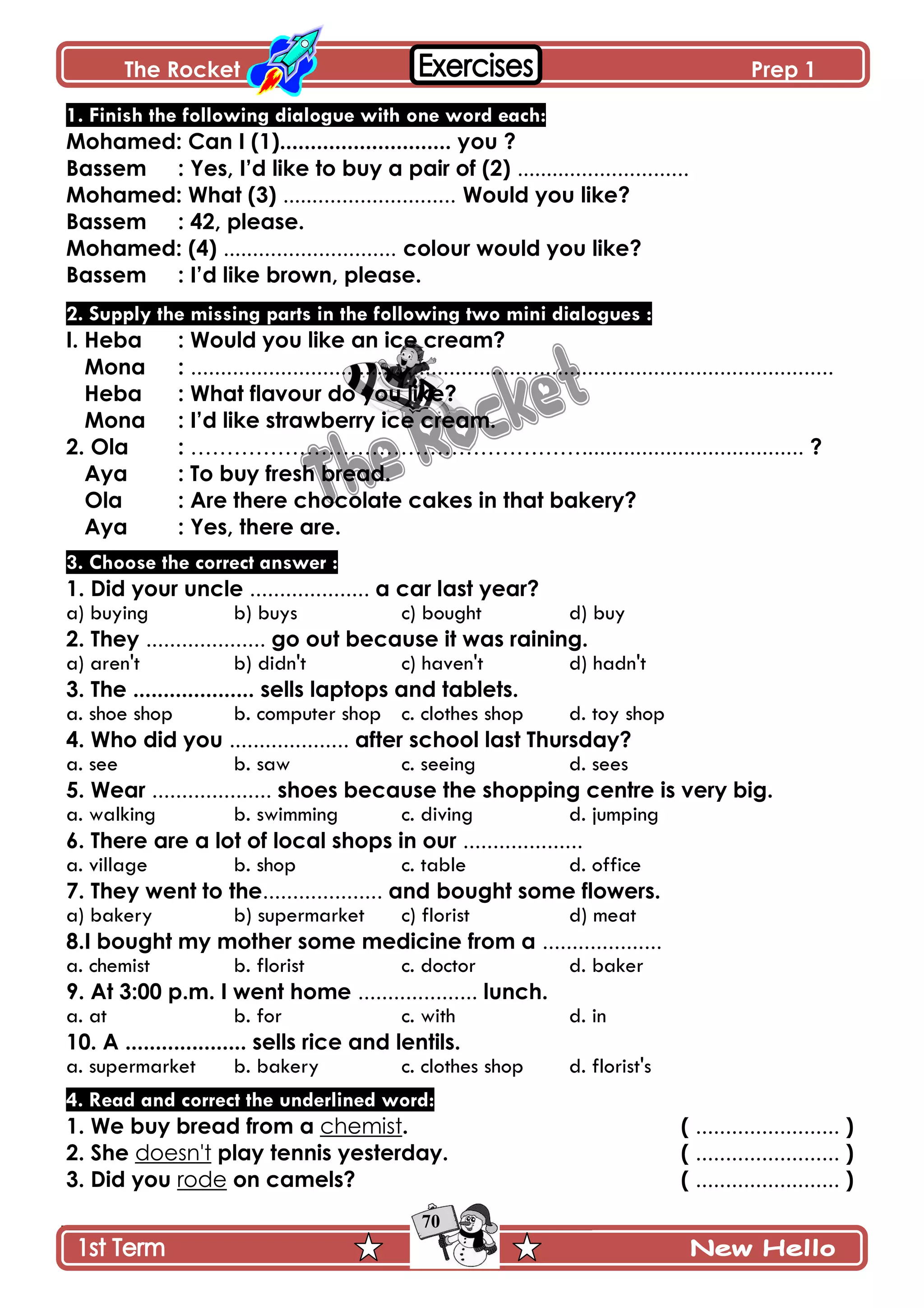 The Rocket Prep 1
70
1. Finish the following dialogue with one word each:
Mohamed: Can I (1)............................ you ?
Bassem : Yes, I‟d like to buy a pair of (2) .............................
Mohamed: What (3) ............................. Would you like?
Bassem : 42, please.
Mohamed: (4) ............................. colour would you like?
Bassem : I‟d like brown, please.
2. Supply the missing parts in the following two mini dialogues :
I. Heba : Would you like an ice cream?
Mona : ...........................................................................................................
Heba : What flavour do you like?
Mona : I‟d like strawberry ice cream.
2. Ola : ………………………………………………..................................... ?
Aya : To buy fresh bread.
Ola : Are there chocolate cakes in that bakery?
Aya : Yes, there are.
3. Choose the correct answer :
1. Did your uncle .................... a car last year?
a) buying b) buys c) bought d) buy
2. They .................... go out because it was raining.
a) aren't b) didn't c) haven't d) hadn't
3. The .................... sells laptops and tablets.
a. shoe shop b. computer shop c. clothes shop d. toy shop
4. Who did you .................... after school last Thursday?
a. see b. saw c. seeing d. sees
5. Wear .................... shoes because the shopping centre is very big.
a. walking b. swimming c. diving d. jumping
6. There are a lot of local shops in our ....................
a. village b. shop c. table d. office
7. They went to the.................... and bought some flowers.
a) bakery b) supermarket c) florist d) meat
8.I bought my mother some medicine from a ....................
a. chemist b. florist c. doctor d. baker
9. At 3:00 p.m. I went home .................... lunch.
a. at b. for c. with d. in
10. A .................... sells rice and lentils.
a. supermarket b. bakery c. clothes shop d. florist's
4. Read and correct the underlined word:
1. We buy bread from a chemist. ( ........................ )
2. She doesn't play tennis yesterday. ( ........................ )
3. Did you rode on camels? ( ........................ )
 
