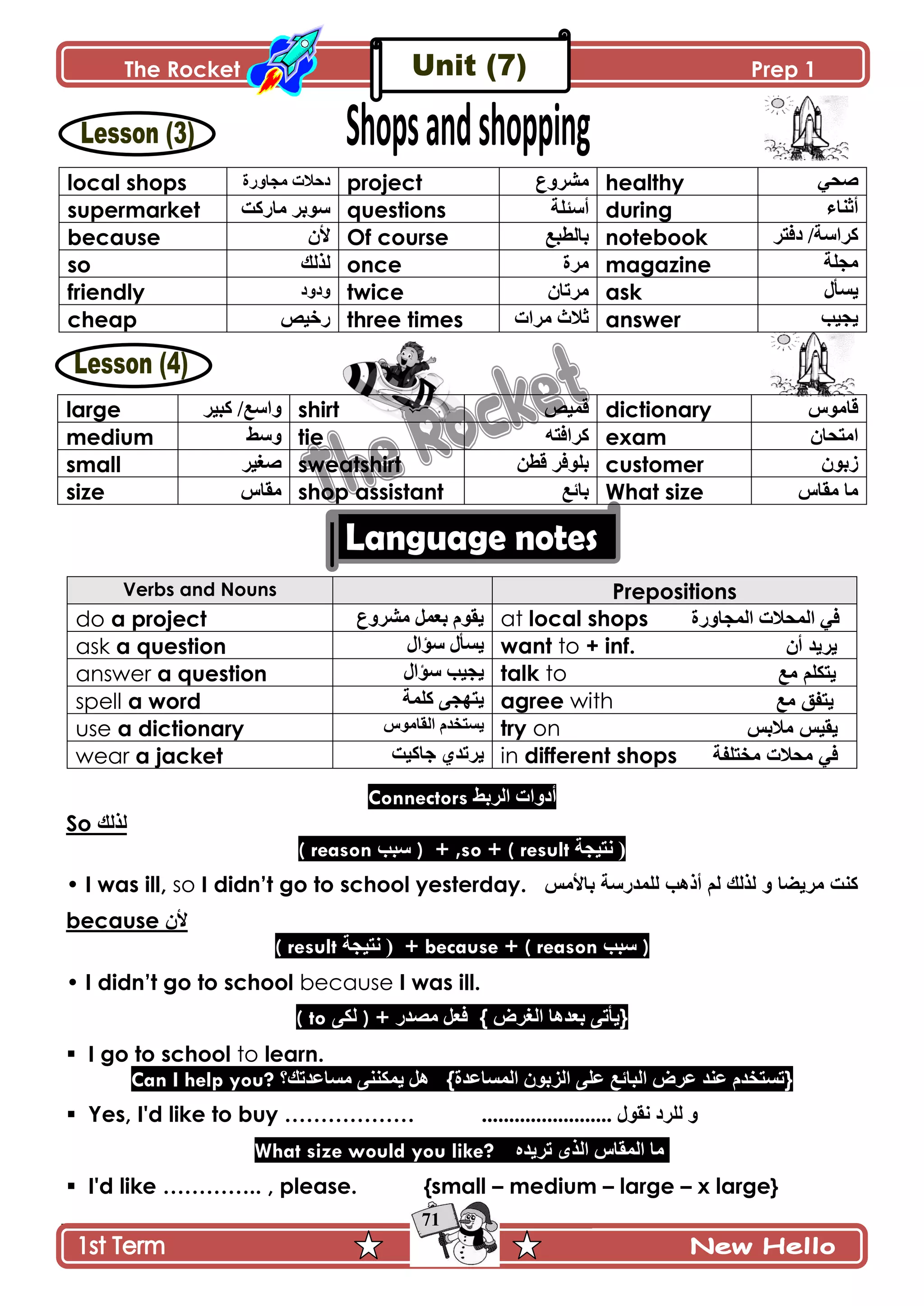 The Rocket Prep 1
71
local shops ‫ڂؿحًٌز‬ ‫وقالش‬ project ٨ًٍٗ‫ڂ‬ healthy ِ‫ٚك‬
supermarket ‫ڂحٌٺص‬ ٍ‫ٌْذ‬ questions ‫أْثٿس‬ during ‫أغنحء‬
because ‫ألڄ‬ Of course ٩‫ذحپ٣ر‬ notebook ٍ‫وٲط‬ /‫ٺٍجْس‬
so ‫پًپٹ‬ once ‫ڂٍز‬ magazine ‫ڂؿٿس‬
friendly ‫ًوًو‬ twice ‫ڂٍضحڄ‬ ask ‫ّٓأټ‬
cheap ْٙ‫ٌن‬ three times ‫ڂٍجش‬ ‫غالظ‬ answer ‫ّؿْد‬
large ٍْ‫ٺر‬ /٩ْ‫ًج‬ shirt ْٙ‫ٶڃ‬ dictionary ٌِ‫ٶحڂ‬
medium ١ًْ tie ‫ٺٍجٲطو‬ exam ‫جڂطكحڄ‬
small ٍْ‫ٚٯ‬ sweatshirt ‫ٶ٣څ‬ ٍ‫ذٿٌٲ‬ customer ‫َذٌڄ‬
size ِ‫ڂٷح‬ shop assistant ٩‫ذحت‬ What size ِ‫ڂٷح‬ ‫ڂح‬
Verbs and Nouns Prepositions
do a project ٗ‫ڂ‬ ‫ذ٫ڃٽ‬ ‫ّٷٌڀ‬٨ًٍ at local shops ‫جپڃؿحًٌز‬ ‫جپڃكالش‬ ِ‫ٲ‬
ask a question ‫ْإجټ‬ ‫ّٓأټ‬ want to + inf. ْ‫أ‬ ‫٠ش٠ذ‬
answer a question ‫ْإجټ‬ ‫ّؿْد‬ talk to ‫ِغ‬ ٍُ‫٠رى‬
spell a word ‫ٺٿڃس‬ َ‫ّطيؿ‬ agree with ‫ِغ‬ ‫٠رفك‬
use a dictionary ٌِ‫جپٷحڂ‬ ‫ّٓطهىڀ‬ try on ‫ِالتظ‬ ‫٠م١ظ‬
wear a jacket ‫ؾحٺْص‬ ُ‫ٍّضى‬ in different shops ‫ِخرٍفح‬ ‫ِذالخ‬ ٟ‫ف‬
Connectors ١‫جپٍذ‬ ‫أوًجش‬
So ‫ٌزٌه‬
( reason ‫ْرد‬ ) + ,so + ( result ‫چطْؿس‬ (
• I was ill, so I didn‟t go to school yesterday. ‫تاألِظ‬ ‫ٌٍّذسعح‬ ‫أر٘ة‬ ٌُ ‫ٌزٌه‬ ٚ ‫ِش٠نا‬ ‫وٕد‬
because ‫ألڄ‬
( result ‫چطْؿس‬ ( + because + ( reason ‫ْرد‬ )
• I didn‟t go to school because I was ill.
( to َ‫پٻ‬ ) + ٌ‫ڂٛى‬ ‫ٲ٫ٽ‬ { ٍٜ‫جپٯ‬ ‫ذ٫ىىح‬ َ‫}ّأض‬
 I go to school to learn.
Can I help you? ‫ڂٓح٪ىضٹ؟‬ َ‫ّڃٻنن‬ ‫ىٽ‬ {‫جپڃٓح٪ىز‬ ‫جپُذٌڄ‬ َ‫٪ٿ‬ ٩‫جپرحت‬ ٍٜ٪ ‫٪نى‬ ‫}ضٓطهىڀ‬
 Yes, I'd like to buy ……………… ........................ ‫چٷٌټ‬ ‫پٿٍو‬ ً
What size would you like? ‫ضٍّىه‬ ًٍ‫جپ‬ ِ‫جپڃٷح‬ ‫ڂح‬
 I'd like ………….. , please. {small – medium – large – x large}
 
