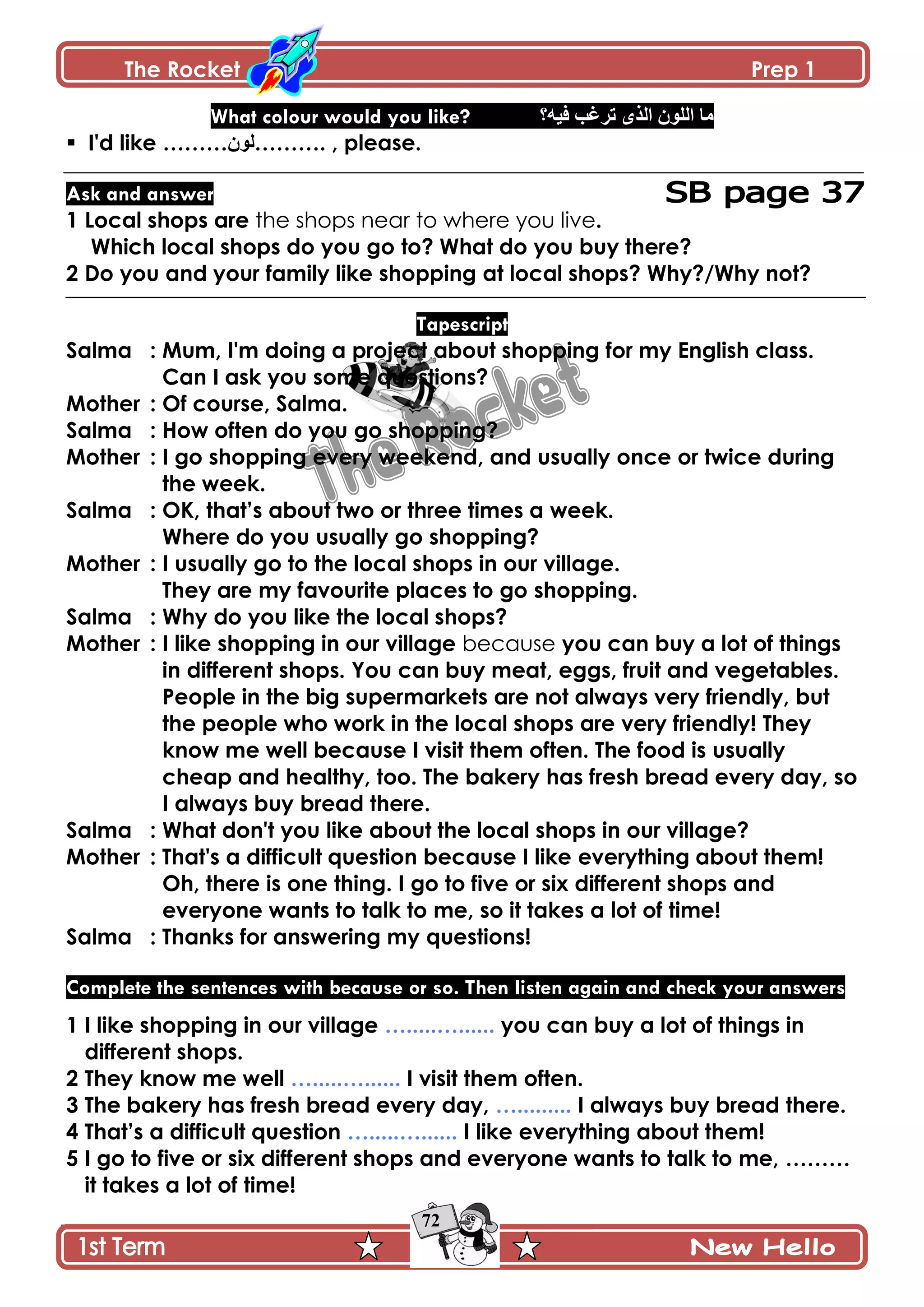 The Rocket Prep 1
72
What colour would you like? ‫ٲْو؟‬ ‫ضٍٮد‬ ًٍ‫جپ‬ ‫جپٿٌڄ‬ ‫ڂح‬
 I'd like ………‫.………پٌڄ‬ , please.
Ask and answer
1 Local shops are the shops near to where you live.
Which local shops do you go to? What do you buy there?
2 Do you and your family like shopping at local shops? Why?/Why not?
Tapescript
Salma : Mum, I'm doing a project about shopping for my English class.
Can I ask you some questions?
Mother : Of course, Salma.
Salma : How often do you go shopping?
Mother : I go shopping every weekend, and usually once or twice during
the week.
Salma : OK, that‟s about two or three times a week.
Where do you usually go shopping?
Mother : I usually go to the local shops in our village.
They are my favourite places to go shopping.
Salma : Why do you like the local shops?
Mother : I like shopping in our village because you can buy a lot of things
in different shops. You can buy meat, eggs, fruit and vegetables.
People in the big supermarkets are not always very friendly, but
the people who work in the local shops are very friendly! They
know me well because I visit them often. The food is usually
cheap and healthy, too. The bakery has fresh bread every day, so
I always buy bread there.
Salma : What don't you like about the local shops in our village?
Mother : That's a difficult question because I like everything about them!
Oh, there is one thing. I go to five or six different shops and
everyone wants to talk to me, so it takes a lot of time!
Salma : Thanks for answering my questions!
Complete the sentences with because or so. Then listen again and check your answers
1 I like shopping in our village ….....…...... you can buy a lot of things in
different shops.
2 They know me well ….....…...... I visit them often.
3 The bakery has fresh bread every day, …......... I always buy bread there.
4 That‟s a difficult question ….....…...... I like everything about them!
5 I go to five or six different shops and everyone wants to talk to me, ………
it takes a lot of time!
 
