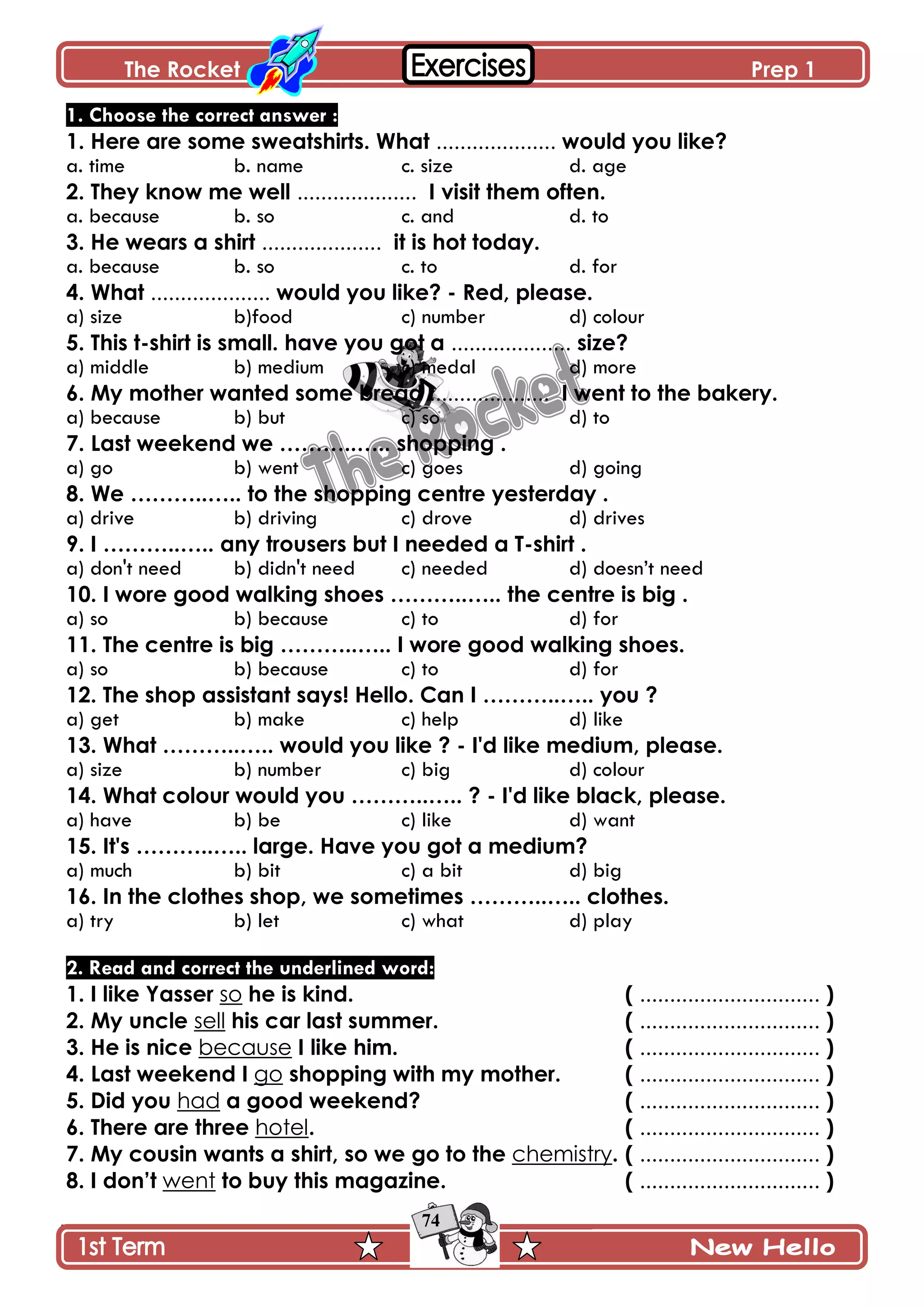 The Rocket Prep 1
74
1. Choose the correct answer :
1. Here are some sweatshirts. What .................... would you like?
a. time b. name c. size d. age
2. They know me well .................... I visit them often.
a. because b. so c. and d. to
3. He wears a shirt .................... it is hot today.
a. because b. so c. to d. for
4. What .................... would you like? - Red, please.
a) size b)food c) number d) colour
5. This t-shirt is small. have you got a .................... size?
a) middle b) medium c) medal d) more
6. My mother wanted some bread .................... I went to the bakery.
a) because b) but c) so d) to
7. Last weekend we ………..….. shopping .
a) go b) went c) goes d) going
8. We ………..….. to the shopping centre yesterday .
a) drive b) driving c) drove d) drives
9. I ………..….. any trousers but I needed a T-shirt .
a) don't need b) didn't need c) needed d) doesn’t need
10. I wore good walking shoes ………..….. the centre is big .
a) so b) because c) to d) for
11. The centre is big ………..….. I wore good walking shoes.
a) so b) because c) to d) for
12. The shop assistant says! Hello. Can I ………..….. you ?
a) get b) make c) help d) like
13. What ………..….. would you like ? - I'd like medium, please.
a) size b) number c) big d) colour
14. What colour would you ………..….. ? - I'd like black, please.
a) have b) be c) like d) want
15. It's ………..….. large. Have you got a medium?
a) much b) bit c) a bit d) big
16. In the clothes shop, we sometimes ………..….. clothes.
a) try b) let c) what d) play
2. Read and correct the underlined word:
1. I like Yasser so he is kind. ( .............................. )
2. My uncle sell his car last summer. ( .............................. )
3. He is nice because I like him. ( .............................. )
4. Last weekend I go shopping with my mother. ( .............................. )
5. Did you had a good weekend? ( .............................. )
6. There are three hotel. ( .............................. )
7. My cousin wants a shirt, so we go to the chemistry. ( .............................. )
8. I don‟t went to buy this magazine. ( .............................. )
 