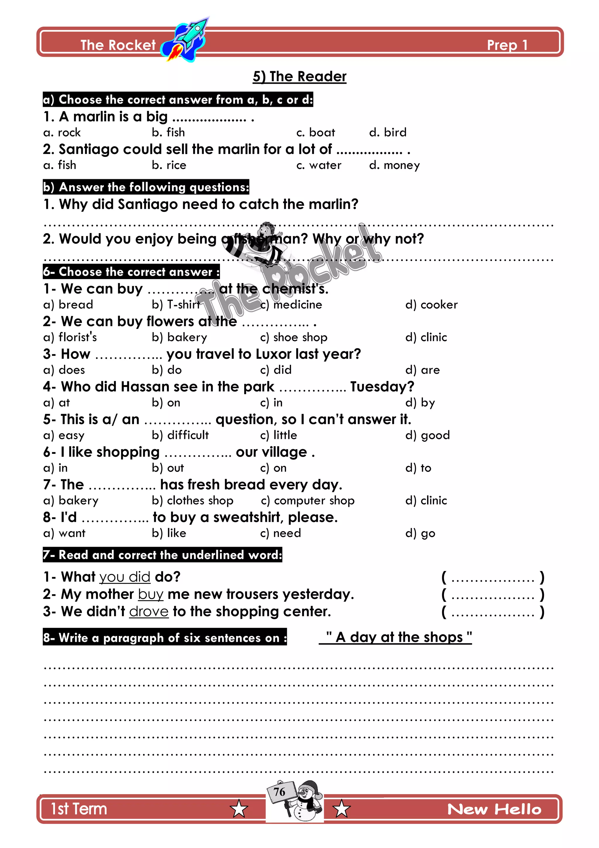 The Rocket Prep 1
76
5) The Reader
a) Choose the correct answer from a, b, c or d:
1. A marlin is a big ................... .
a. rock b. fish c. boat d. bird
2. Santiago could sell the marlin for a lot of ................. .
a. fish b. rice c. water d. money
b) Answer the following questions:
1. Why did Santiago need to catch the marlin?
……………………………………………………………………………………………….
2. Would you enjoy being a fisherman? Why or why not?
……………………………………………………………………………………………….
6- Choose the correct answer :
1- We can buy …………... at the chemist's.
a) bread b) T-shirt c) medicine d) cooker
2- We can buy flowers at the …………... .
a) florist's b) bakery c) shoe shop d) clinic
3- How …………... you travel to Luxor last year?
a) does b) do c) did d) are
4- Who did Hassan see in the park …………... Tuesday?
a) at b) on c) in d) by
5- This is a/ an …………... question, so I can‟t answer it.
a) easy b) difficult c) little d) good
6- I like shopping …………... our village .
a) in b) out c) on d) to
7- The …………... has fresh bread every day.
a) bakery b) clothes shop c) computer shop d) clinic
8- I'd …………... to buy a sweatshirt, please.
a) want b) like c) need d) go
7- Read and correct the underlined word:
1- What you did do? ( ……………… )
2- My mother buy me new trousers yesterday. ( ……………… )
3- We didn‟t drove to the shopping center. ( ……………… )
8- Write a paragraph of six sentences on : " A day at the shops "
……………………………………………………………………………………………….
……………………………………………………………………………………………….
……………………………………………………………………………………………….
……………………………………………………………………………………………….
……………………………………………………………………………………………….
……………………………………………………………………………………………….
……………………………………………………………………………………………….
 
