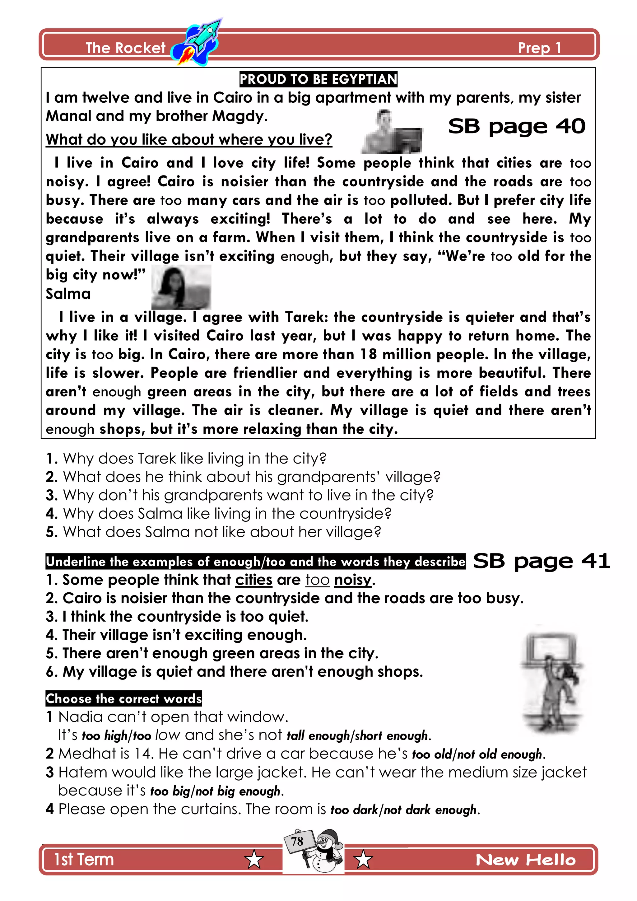The Rocket Prep 1
78
PROUD TO BE EGYPTIAN
I am twelve and live in Cairo in a big apartment with my parents, my sister
Manal and my brother Magdy.
What do you like about where you live?
I live in Cairo and I love city life! Some people think that cities are too
noisy. I agree! Cairo is noisier than the countryside and the roads are too
busy. There are too many cars and the air is too polluted. But I prefer city life
because it‟s always exciting! There‟s a lot to do and see here. My
grandparents live on a farm. When I visit them, I think the countryside is too
quiet. Their village isn‟t exciting enough, but they say, “We‟re too old for the
big city now!”
Salma
I live in a village. I agree with Tarek: the countryside is quieter and that‟s
why I like it! I visited Cairo last year, but I was happy to return home. The
city is too big. In Cairo, there are more than 18 million people. In the village,
life is slower. People are friendlier and everything is more beautiful. There
aren‟t enough green areas in the city, but there are a lot of fields and trees
around my village. The air is cleaner. My village is quiet and there aren‟t
enough shops, but it‟s more relaxing than the city.
1. Why does Tarek like living in the city?
2. What does he think about his grandparents’ village?
3. Why don’t his grandparents want to live in the city?
4. Why does Salma like living in the countryside?
5. What does Salma not like about her village?
Underline the examples of enough/too and the words they describe
1. Some people think that cities are too noisy.
2. Cairo is noisier than the countryside and the roads are too busy.
3. I think the countryside is too quiet.
4. Their village isn‟t exciting enough.
5. There aren‟t enough green areas in the city.
6. My village is quiet and there aren‟t enough shops.
Choose the correct words
1 Nadia can’t open that window.
It’s too high/too low and she’s not tall enough/short enough.
2 Medhat is 14. He can’t drive a car because he’s too old/not old enough.
3 Hatem would like the large jacket. He can’t wear the medium size jacket
because it’s too big/not big enough.
4 Please open the curtains. The room is too dark/not dark enough.
 