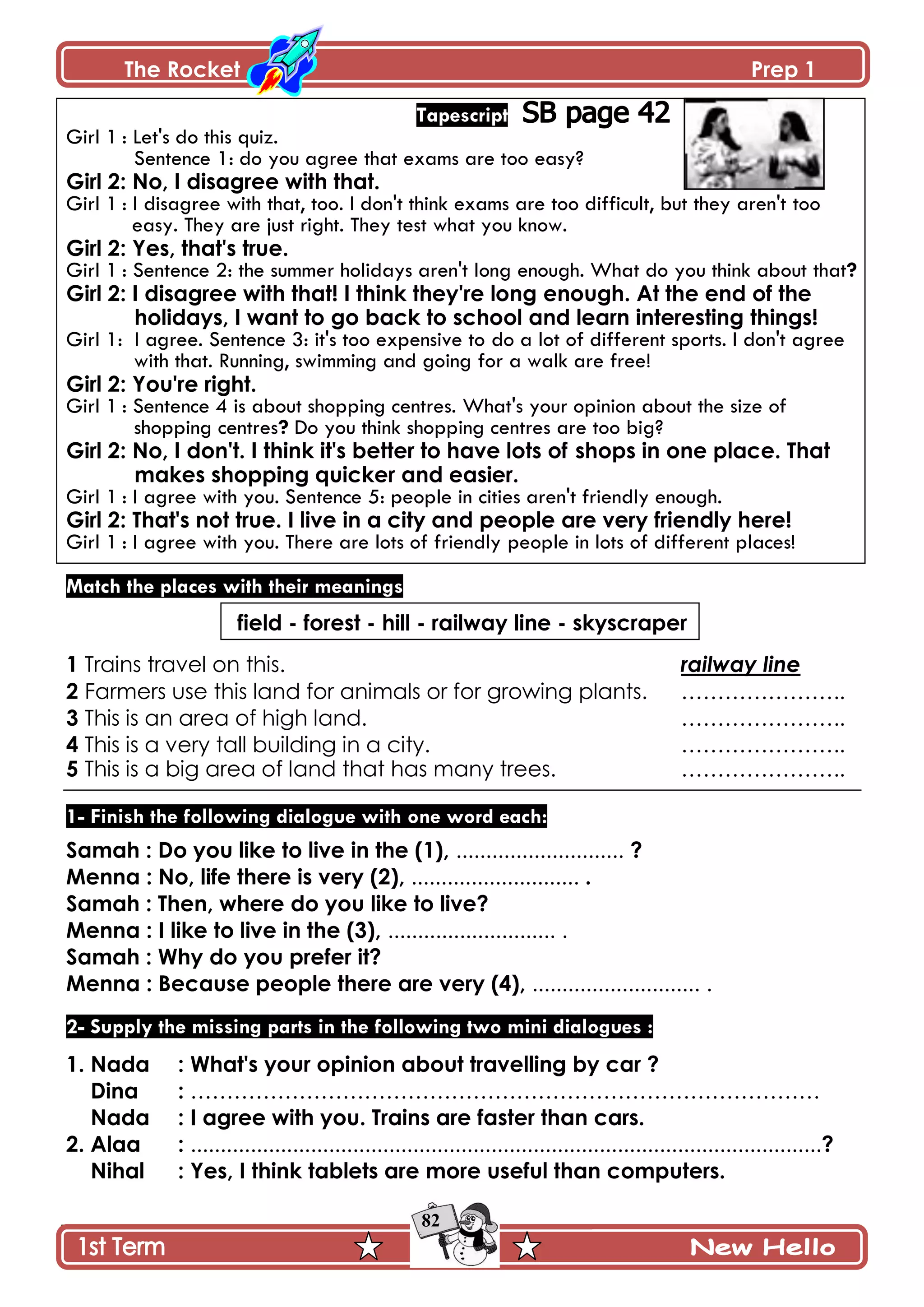 The Rocket Prep 1
82
Tapescript
Girl 1 : Let's do this quiz.
Sentence 1: do you agree that exams are too easy?
Girl 2: No, I disagree with that.
Girl 1 : I disagree with that, too. I don't think exams are too difficult, but they aren't too
easy. They are just right. They test what you know.
Girl 2: Yes, that's true.
Girl 1 : Sentence 2: the summer holidays aren't long enough. What do you think about that?
Girl 2: I disagree with that! I think they're long enough. At the end of the
holidays, I want to go back to school and learn interesting things!
Girl 1: I agree. Sentence 3: it's too expensive to do a lot of different sports. I don't agree
with that. Running, swimming and going for a walk are free!
Girl 2: You're right.
Girl 1 : Sentence 4 is about shopping centres. What's your opinion about the size of
shopping centres? Do you think shopping centres are too big?
Girl 2: No, I don't. I think it's better to have lots of shops in one place. That
makes shopping quicker and easier.
Girl 1 : I agree with you. Sentence 5: people in cities aren't friendly enough.
Girl 2: That's not true. I live in a city and people are very friendly here!
Girl 1 : I agree with you. There are lots of friendly people in lots of different places!
Match the places with their meanings
field - forest - hill - railway line - skyscraper
1 Trains travel on this. railway line
2 Farmers use this land for animals or for growing plants. …………………..
3 This is an area of high land. …………………..
4 This is a very tall building in a city. …………………..
5 This is a big area of land that has many trees. …………………..
1- Finish the following dialogue with one word each:
Samah : Do you like to live in the (1), ............................ ?
Menna : No, life there is very (2), ............................ .
Samah : Then, where do you like to live?
Menna : I like to live in the (3), ............................ .
Samah : Why do you prefer it?
Menna : Because people there are very (4), ............................ .
2- Supply the missing parts in the following two mini dialogues :
1. Nada : What's your opinion about travelling by car ?
Dina : ……………………………………………………………………………
Nada : I agree with you. Trains are faster than cars.
2. Alaa : .........................................................................................................?
Nihal : Yes, I think tablets are more useful than computers.
 