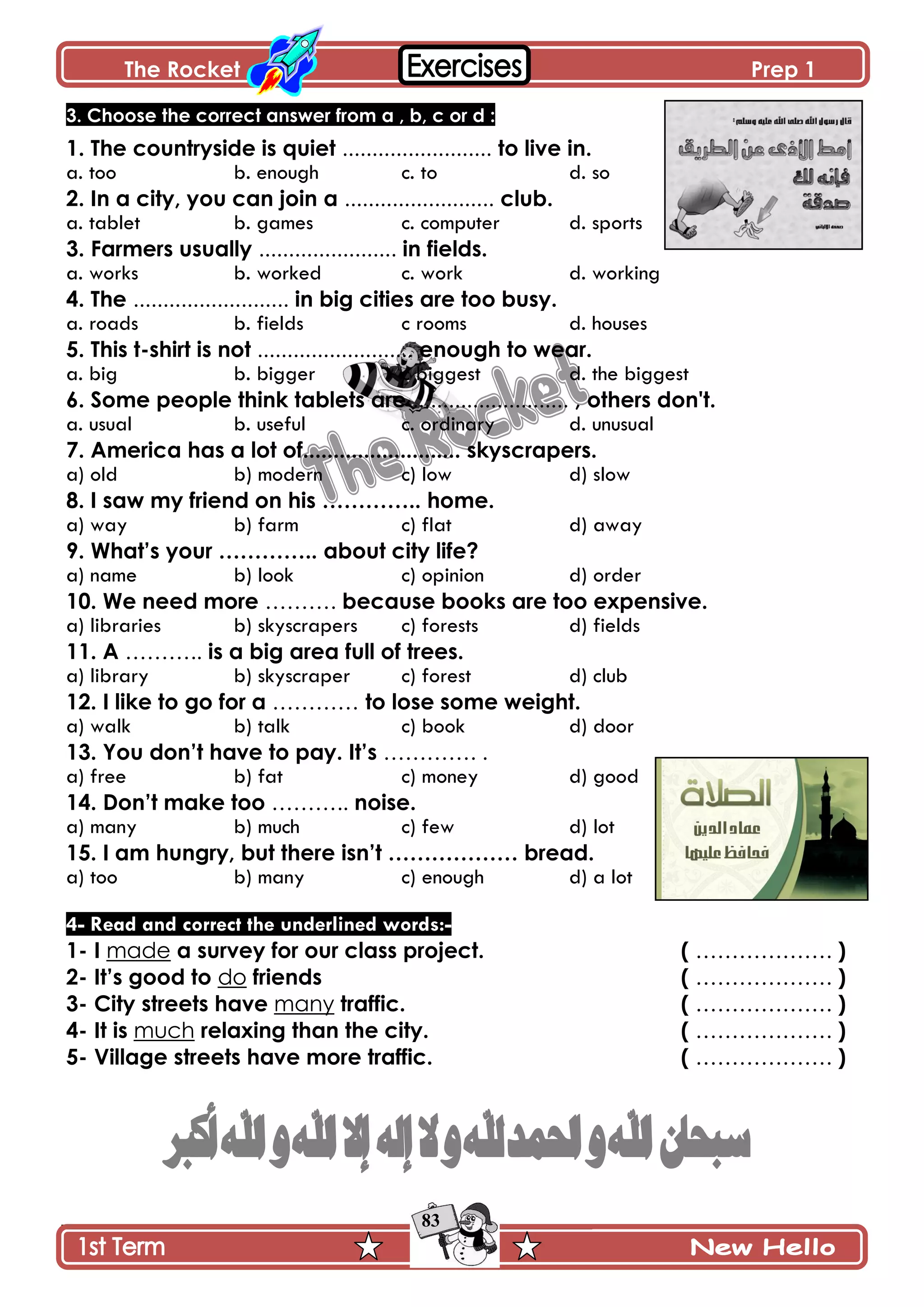 The Rocket Prep 1
83
3. Choose the correct answer from a , b, c or d :
1. The countryside is quiet ......................... to live in.
a. too b. enough c. to d. so
2. In a city, you can join a ......................... club.
a. tablet b. games c. computer d. sports
3. Farmers usually ....................... in fields.
a. works b. worked c. work d. working
4. The .......................... in big cities are too busy.
a. roads b. fields c rooms d. houses
5. This t-shirt is not .......................... enough to wear.
a. big b. bigger c biggest d. the biggest
6. Some people think tablets are .......................... , others don't.
a. usual b. useful c. ordinary d. unusual
7. America has a lot of.......................... skyscrapers.
a) old b) modern c) low d) slow
8. I saw my friend on his ………….. home.
a) way b) farm c) flat d) away
9. What‟s your ………….. about city life?
a) name b) look c) opinion d) order
10. We need more ………. because books are too expensive.
a) libraries b) skyscrapers c) forests d) fields
11. A ……….. is a big area full of trees.
a) library b) skyscraper c) forest d) club
12. I like to go for a ………… to lose some weight.
a) walk b) talk c) book d) door
13. You don‟t have to pay. It‟s …………. .
a) free b) fat c) money d) good
14. Don‟t make too ……….. noise.
a) many b) much c) few d) lot
15. I am hungry, but there isn‟t ……………… bread.
a) too b) many c) enough d) a lot
4- Read and correct the underlined words:-
1- I made a survey for our class project. ( ………………. )
2- It‟s good to do friends ( ………………. )
3- City streets have many traffic. ( ………………. )
4- It is much relaxing than the city. ( ………………. )
5- Village streets have more traffic. ( ………………. )
 