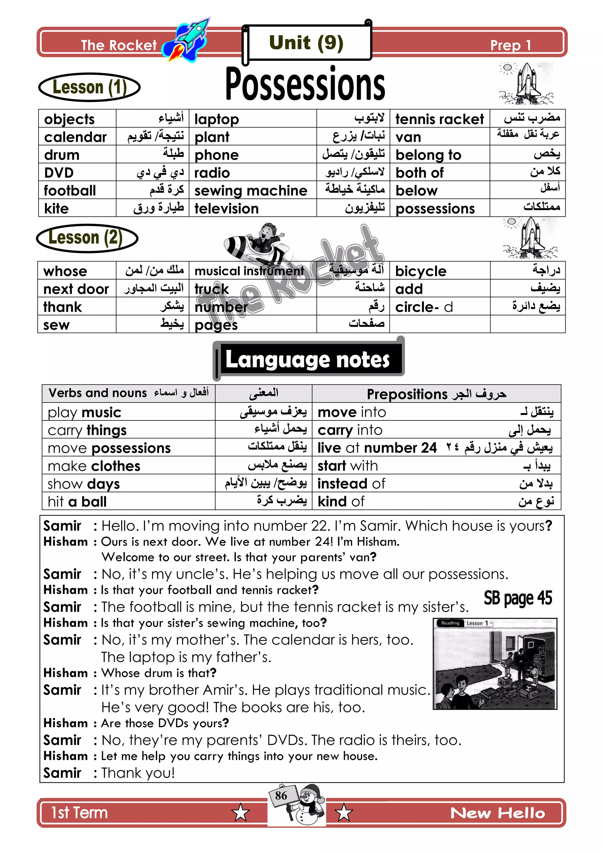 The Rocket Prep 1
86
objects ‫أْٖحء‬ laptop ‫الترٛب‬ tennis racket ّ‫ضن‬ ‫ڂٍٟخ‬
calendar ‫ضٷٌّځ‬ /‫چطْؿس‬ plant ‫٠ضسع‬ /‫ٔثاخ‬ van ‫چٷٽ‬ ‫٪ٍذس‬‫ڂٷٳٿس‬
drum ‫٢رٿس‬ phone ‫ّطٛٽ‬ /‫ضٿْٷٌڄ‬ belong to ٙ‫ّه‬
DVD ُ‫و‬ ِ‫ٲ‬ ُ‫و‬ radio ِ‫الْٿٻ‬ٌّ‫ٌجو‬ / both of ‫ڂڅ‬ ‫ٺال‬
football ‫ٶىڀ‬ ‫ٺٍز‬ sewing machine ‫نْح٢س‬ ‫ڂحٺْنس‬ below ‫أْٳٽ‬
kite ‫ًٌٴ‬ ‫٢ْحٌز‬ television ‫ضٿْٳٌُّڄ‬ possessions ‫ڂڃطٿٻحش‬
whose ‫پڃڅ‬ /‫ڂڅ‬ ‫ڂٿٹ‬ musical instrument ‫ڂٌْْٷْس‬ ‫آپس‬ bicycle ‫وٌجؾس‬
next door ‫جپرْص‬ًٌ‫جپڃؿح‬ truck ‫ٖحقنس‬ add ‫ّْٟٱ‬
thank ٍ‫ّٗٻ‬ number ‫ٌٶځ‬ circle- d ‫وجتٍز‬ ٩ّٟ
sew ١ْ‫ّه‬ pages ‫ٚٳكحش‬
Verbs and nouns ‫اعّاء‬ ٚ ‫أفؼاي‬ َ‫جپڃ٫ن‬ Prepositions ‫اٌجش‬ ‫دشٚف‬
play music َ‫ڂٌْْٷ‬ ُٰ٫ّ move into ‫پـ‬ ‫ّنطٷٽ‬
carry things ‫أْٖحء‬ ‫ّكڃٽ‬ carry into ‫إ‬ ًّ‫٠ذ‬ٌٝ
move possessions ‫ڂڃطٿٻحش‬ ‫ّنٷٽ‬ live at number 24 ٟ‫ف‬ ‫٠ؼ١ؼ‬‫ِٕضي‬ُ‫سل‬42
make clothes ّ‫ڂالذ‬ ٩‫ّٛن‬ start with ‫تـ‬ ‫٠ثذأ‬
show days ‫جألّحڀ‬ ‫ّرْڅ‬ /‫ٌّٞف‬ instead of ِٓ ‫تذال‬
hit a ball ‫ٺٍز‬ ‫ٍّٟخ‬ kind of ِٓ ‫ٔٛع‬
Samir : Hello. I’m moving into number 22. I’m Samir. Which house is yours?
Hisham : Ours is next door. We live at number 24! I’m Hisham.
Welcome to our street. Is that your parents’ van?
Samir : No, it’s my uncle’s. He’s helping us move all our possessions.
Hisham : Is that your football and tennis racket?
Samir : The football is mine, but the tennis racket is my sister’s.
Hisham : Is that your sister’s sewing machine, too?
Samir : No, it’s my mother’s. The calendar is hers, too.
The laptop is my father’s.
Hisham : Whose drum is that?
Samir : It’s my brother Amir’s. He plays traditional music.
He’s very good! The books are his, too.
Hisham : Are those DVDs yours?
Samir : No, they’re my parents’ DVDs. The radio is theirs, too.
Hisham : Let me help you carry things into your new house.
Samir : Thank you!
 