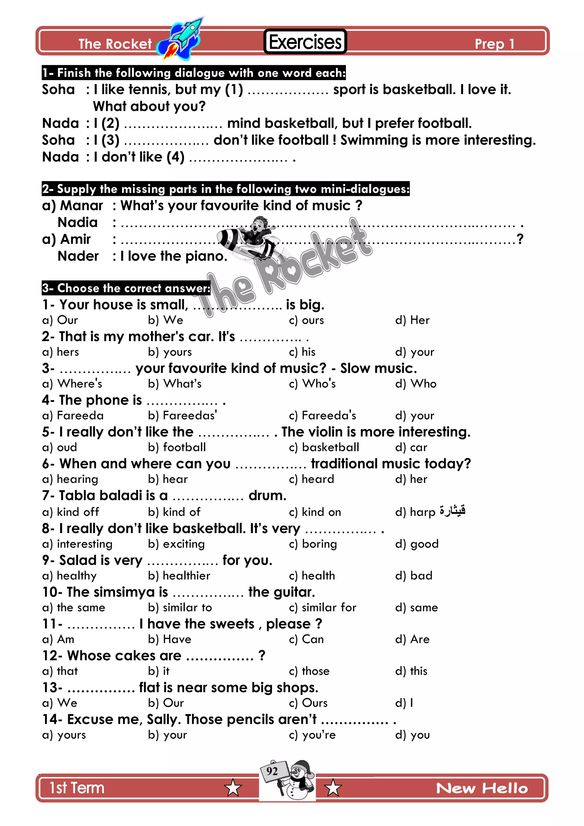 The Rocket Prep 1
92
1- Finish the following dialogue with one word each:
Soha : I like tennis, but my (1) ……………… sport is basketball. I love it.
What about you?
Nada : I (2) ……………….… mind basketball, but I prefer football.
Soha : I (3) …………….… don‟t like football ! Swimming is more interesting.
Nada : I don‟t like (4) ……………….… .
2- Supply the missing parts in the following two mini-dialogues:
a) Manar : What‟s your favourite kind of music ?
Nadia : ……………………………….…………………………………..……… .
a) Amir : ……………………………….…………………………………..………?
Nader : I love the piano.
3- Choose the correct answer:
1- Your house is small, ……………….. is big.
a) Our b) We c) ours d) Her
2- That is my mother's car. It's ………….. .
a) hers b) yours c) his d) your
3- ………….… your favourite kind of music? - Slow music.
a) Where's b) What’s c) Who's d) Who
4- The phone is ………….… .
a) Fareeda b) Fareedas' c) Fareeda's d) your
5- I really don‟t like the ………….… . The violin is more interesting.
a) oud b) football c) basketball d) car
6- When and where can you ………….… traditional music today?
a) hearing b) hear c) heard d) her
7- Tabla baladi is a ………….… drum.
a) kind off b) kind of c) kind on d) harp ‫ل١ثاسج‬
8- I really don‟t like basketball. It‟s very ………….… .
a) interesting b) exciting c) boring d) good
9- Salad is very ………….… for you.
a) healthy b) healthier c) health d) bad
10- The simsimya is ………….… the guitar.
a) the same b) similar to c) similar for d) same
11- …………… I have the sweets , please ?
a) Am b) Have c) Can d) Are
12- Whose cakes are …………… ?
a) that b) it c) those d) this
13- …………… flat is near some big shops.
a) We b) Our c) Ours d) I
14- Excuse me, Sally. Those pencils aren‟t …………… .
a) yours b) your c) you’re d) you
 