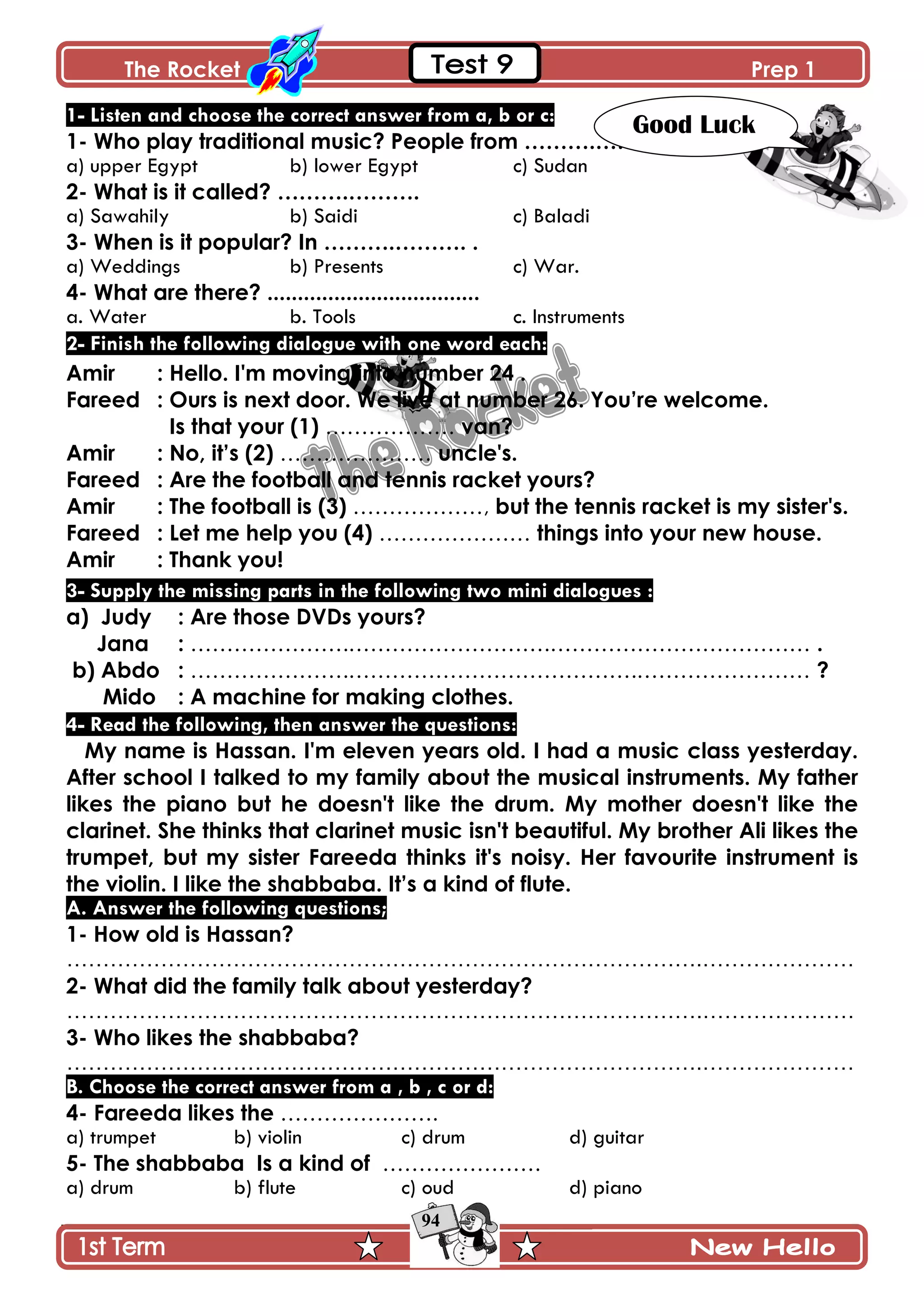 The Rocket Prep 1
94
1- Listen and choose the correct answer from a, b or c:
1- Who play traditional music? People from ……….……….
a) upper Egypt b) lower Egypt c) Sudan
2- What is it called? ……….……….
a) Sawahily b) Saidi c) Baladi
3- When is it popular? In ……….………. .
a) Weddings b) Presents c) War.
4- What are there? ...................................
a. Water b. Tools c. Instruments
2- Finish the following dialogue with one word each:
Amir : Hello. I'm moving into number 24 .
Fareed : Ours is next door. We live at number 26. You‟re welcome.
Is that your (1) ……………… van?
Amir : No, it‟s (2) ………………… uncle's.
Fareed : Are the football and tennis racket yours?
Amir : The football is (3) ………………, but the tennis racket is my sister's.
Fareed : Let me help you (4) ………………… things into your new house.
Amir : Thank you!
3- Supply the missing parts in the following two mini dialogues :
a) Judy : Are those DVDs yours?
Jana : ………………….……………………….……………………………… .
b) Abdo : ………………….………………………………….…………………… ?
Mido : A machine for making clothes.
4- Read the following, then answer the questions:
My name is Hassan. I'm eleven years old. I had a music class yesterday.
After school I talked to my family about the musical instruments. My father
likes the piano but he doesn't like the drum. My mother doesn't like the
clarinet. She thinks that clarinet music isn't beautiful. My brother Ali likes the
trumpet, but my sister Fareeda thinks it's noisy. Her favourite instrument is
the violin. I like the shabbaba. It‟s a kind of flute.
A. Answer the following questions;
1- How old is Hassan?
…………………………………………………………………………….…………………
2- What did the family talk about yesterday?
…………………………………………………………………………….…………………
3- Who likes the shabbaba?
…………………………………………………………………………….…………………
B. Choose the correct answer from a , b , c or d:
4- Fareeda likes the ………………….
a) trumpet b) violin c) drum d) guitar
5- The shabbaba Is a kind of ………………….
a) drum b) flute c) oud d) piano
Good Luck
 
