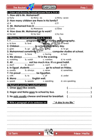 The Rocket Prep 1
10
1- Listen and choose the correct answer from a, b or c:
1- How old is Mr. Mohamed?
a) forty b) thirty- six c) thirty- seven
2- How many children are there in his family?
a) 4 b) 3 c) 5
3- Mr. Mohamed lives in ………………………………..
a) Cairo b) Mansoura c) Giza
4- How does Mr. Mohamed go to work?
a) by car b) by taxi c) by bus
2- Choose the correct answer from a, b, c or d:
1. I ....................... programmes about history and geography.
a. to love b. love c. loves d. loved
2. Children ....................... to school early every day.
a. goes b. go c. going d. to go
3. Mohammed sometimes ....................... computer studies at school.
a. has b. have c. having d. had
4. We always ....................... TV in the evening.
a. watching b. watch c. watches d. to watch
5. Ali ....................... eat too much rice. It's a good habit.
a. don't b- doesn't c. won't d. isn't
6. In Egypt, students ....................... go to school on Friday.
a. usually b. always c. never d. sometimes
7. I'm proud ....................... be Egyptian.
a. with b. to c .of d. under
8. Mona ....................... English well.
a. speak b. speaks c. speaking d. are speaking
3- Read and correct the underlined word:
1. Omar don't like sweets. ( ………………………. )
2. Hagar and Noha goes to school by bus. ( ………………………. )
3. He eats usually cheese and bread for breakfast. ( ………………………. )
4. Write a paragraph of six sentences on : " A day in my life "
……………………………………………………………………………………………….
……………………………………………………………………………………………….
……………………………………………………………………………………………….
……………………………………………………………………………………………….
……………………………………………………………………………………………….
……………………………………………………………………………………………….
 