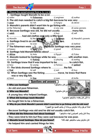 The Rocket Prep 1
100
1. Choose the correct answer from a, b, c or d:
1 - Santiago taught Manolin to be a/an ……………. .
a) sailor b) fisherman c) engineer d) author
2- The old man needed to catch a big fish because he was very ………… .
a) poor b) rich c) hungry d) clever
3- Manolin's parents didn't want him to go fishing with ……………. .
a) the fishermen b) the old man c) any one d) some persons
4- Because Santiago was old, he did not usually……………. many fish.
a) catch b) eat c) buy d) sell
5. ……………. had old clothes and only a little food.
a) Manolin b) the fishermen c) Santiago d) Manolin's parents
6- Santiago lived in an old house……………. the sea.
a) under b) over c) by d) behind
7" The fishermen were ……………. because Santiago was very poor.
a) happy b) sad c) good d) famous
8- Santiago told Manolin stories about ……………. .
a) Africa b) Asia c) Egypt d) Cuba
9- Manolin looked for Santiago while he was……………. with another man.
a) speaking b) fishing c) playing d) eating
10- Santiago knew that it was important to be……………. to catch fish,
a) lazy b) young c) famous d) patient
11- The birds showed Santiago where to ……………. the fish.
a) find b) sell c) eat d) buy
12- When Santiago saw the fishing ……………. move, he knew that there
was a very big fish.
a) boat b) line c) man d) knife
I- Who was Santiago? ٌ‫ْحچطْحؾ‬ ‫ٺحڄ‬ ‫ڂڅ‬‫؟‬
- An old and poor fisherman.
2- Who was Manolin? ‫ڂحچٌپْڅ؟‬ ‫ٺحڄ‬ ‫ڂڅ‬
- A young boy who helped Santiago.
3- What did Santiago teach Manolin? ‫پڃحچٌپْڅ؟‬ ٌ‫ْحچطْحؾ‬ ‫ّ٫ٿڃو‬ ‫ٺحڄ‬ ًُ‫جپ‬ ‫ڂح‬
- He taught him to be a fisherman.
4- Why do you think Manolin's parents didn't want him to go fishing with the old man?
‫جپ٫ؿٌَ؟‬ ٩‫ڂ‬ ‫پٿْٛى‬ ‫ًّىد‬ ‫أڄ‬ ‫ٍّّىجچو‬ ‫ڂحچٌپْڅ‬ ‫ًجپىج‬ ‫ّٻڅ‬ ‫پځ‬ ‫پڃحيج‬
- Because Santiago was old and he did not usually catch fish.
5- What did the fishermen feel about Santiago? ْ‫ْحچط‬ ‫ضؿحه‬ ‫جپْٛحوًڄ‬ ٍ٫ّٗ ‫ٺحڄ‬ ‫ذڃحيج‬‫حؾٌ؟‬
- They were kind to him but They were sad because he was poor.
6- Manolin loved Santiago. How do you know? ‫يپٹ؟‬ ‫ٺْٱ‬ .ٌ‫ْحچطْحؾ‬ ‫ّكد‬ ‫ڂحچٌپْڅ‬ ‫ٺحڄ‬
- He helped him and carried things for him.
 