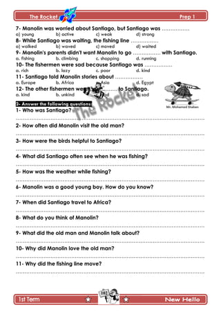 The Rocket Prep 1
102
7- Manolin was worried about Santiago, but Santiago was …………….
a) young b) active c) weak d) strong
8- While Santiago was waiting, the fishing line …………….
a) walked b) waved c) moved d) waited
9- Manolin's parents didn't want Manolin to go ……………. with Santiago.
a. fishing b. climbing c. shopping d. running
10- The fishermen were sad because Santiago was …………….
a. rich b. lazy c. poor d. kind
11- Santiago told Manolin stories about …………….
a. Europe b. Africa c. Asia d. Egypt
12- The other fishermen were ……………. to Santiago.
a. kind b. unkind c. bad d. sad
2- Answer the following questions:
1- Who was Santiago?
……………………………………………………………………………………………….
2- How often did Manolin visit the old man?
……………………………………………………………………………………………….
3- How were the birds helpful to Santiago?
……………………………………………………………………………………………….
4- What did Santiago often see when he was fishing?
……………………………………………………………………………………………….
5- How was the weather while fishing?
……………………………………………………………………………………………….
6- Manolin was a good young boy. How do you know?
……………………………………………………………………………………………….
7- When did Santiago travel to Africa?
……………………………………………………………………………………………….
8- What do you think of Manolin?
……………………………………………………………………………………………….
9- What did the old man and Manolin talk about?
……………………………………………………………………………………………….
10- Why did Manolin love the old man?
……………………………………………………………………………………………….
11- Why did the fishing line move?
……………………………………………………………………………………………….
 