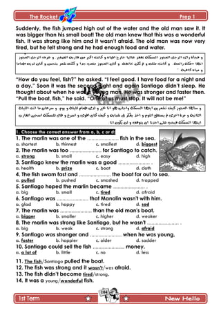 The Rocket Prep 1
104
Suddenly, the fish jumped high out of the water and the old man saw it. It
was bigger than his small boat! The old man knew that this was a wonderful
fish. It was strong like him and it wasn‟t afraid. The old man was now very
tired, but he felt strong and he had enough food and water.
“How do you feel, fish?” he asked. “I feel good. I have food for a night and
a day.” Soon it was the second night and again Santiago didn‟t sleep. He
thought about when he was a young man. He was stronger and faster then.
“Pull the boat, fish,” he said. “One of us must stop. It will not be me!”
1. Choose the correct answer from a, b, c or d:
1. The marlin was one of the ...................... fish in the sea.
a. shortest b. thinnest c. smallest d. biggest
2. The marlin was too ...................... for Santiago to catch.
a. strong b. small c. easy d. high
3. Santiago knew the marlin was a good ...................... .
a. health b. prize c. boat d. cloth
4. The fish swam fast and ...................... the boat far out to sea.
a. pulled b. pushed c. smashed d. trapped
5. Santiago hoped the marlin became ...................... .
a. big b. small c. tired d. afraid
6. Santiago was ...................... that Manolin wasn't with him.
a. glad b. happy c. tired d. sad
7. The marlin was ...................... than the old man's boat.
a. bigger b. smaller c. higher d. weaker
8. The marlin was strong like Santiago, but he wasn't ...................... .
a. big b. weak c. strong d. afraid
9. Santiago was stronger and ...................... when he was young,
a. faster b. happier c. older d. sadder
10. Santiago could sell the fish ...................... money.
a. a lot of b. little c. no d. less
11. The fish/Santiago pulled the boat.
12. The fish was strong and it wasn‟t/was afraid.
13. The fish didn‟t become tired/strong.
14. It was a young/wonderful fish.
 