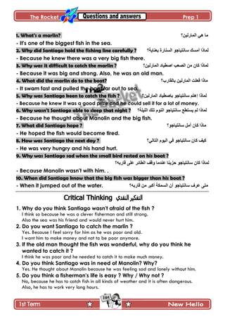 The Rocket Prep 1
105
1. What's a marlin? ‫جپڃحٌپْڅ؟‬ ِ‫ى‬ ‫ڂح‬
- It's one of the biggest fish in the sea.
2. Why did Santiago hold the fishing line carefully ? ‫ذ٫نحّس؟‬ ‫جپٓنحٌز‬ ٌ‫ْحچطْحؾ‬ ‫أڂٓٹ‬ ‫پڃحيج‬
- Because he knew there was a very big fish there.
3. Why was it difficult to catch the marlin ? ‫جپڃحٌپْڅ‬ ‫جٚ٣ْحو‬ ‫جپٛ٫د‬ ‫ڂڅ‬ ‫ٺحڄ‬ ‫پڃحيج‬‫؟‬
- Because it was big and strong. Also, he was an old man.
4. What did the marlin do to the boat? ‫ذحپٷحٌخ؟‬ ‫جپڃحٌپْڅ‬ ‫ٲ٫ٿص‬ ‫ڂحيج‬
- It swam fast and pulled the boat far out to sea.
5. Why was Santiago keen to catch the fish ? ‫جپڃحٌپْڅ؟‬ ‫ذحٚ٣ْحو‬ ٌ‫ْحچطْحؾ‬ ‫ئىطځ‬ ‫پڃحيج‬
- Because he knew it was a good prize and he could sell it for a lot of money.
6. Why wasn't Santiago able to sleep that night ? ‫جپٿْٿس؟‬ ‫ضٿٹ‬ ‫جپنٌڀ‬ ٌ‫ْحچطْحؾ‬ ٩٣‫ّٓط‬ ‫پځ‬ ‫پڃحيج‬
- Because he thought about Manolin and the big fish.
7. What did Santiago hope ? ‫ْحچطْحؾٌ؟‬ ‫أڂٽ‬ ‫ٺحڄ‬ ‫ڂحيج‬
- He hoped the fish would become tired.
8. How was Santiago the next day ? ‫جپطحپِ؟‬ ‫جپٌْڀ‬ ِ‫ٲ‬ ٌ‫ْحچطْحؾ‬ ‫ٺحڄ‬ ‫ٺْٱ‬
- He was very hungry and his hand hurt.
9. Why was Santiago sad when the small bird rested on his boat ?
‫ٶحٌذو؟‬ َ‫٪ٿ‬ ٍ‫جپ٣حت‬ ‫ًٶٱ‬ ‫٪نىڂح‬ ‫قُّنح‬ ٌ‫ْحچطْحؾ‬ ‫ٺحڄ‬ ‫پڃحيج‬
- Because Manolin wasn't with him. .
10. When did Santiago know that the big fish was bigger than his boat ?
- When it jumped out of the water. ‫ٶحٌذو؟‬ ‫ڂڅ‬ ٍ‫أٺر‬ ‫جپٓڃٻس‬ ‫أڄ‬ ٌ‫ْحچطْحؾ‬ ٍٰ٪ َ‫ڂط‬
1. Why do you think Santiago wasn't afraid of the fish ?
I think so because he was a clever fisherman and still strong.
Also the sea was his friend and would never hurt him.
2. Do you want Santiago to catch the marlin ?
Yes. Because I feel sorry for him as he was poor and old.
I want him to make money and not to be poor anymore.
3. If the old man thought the fish was wonderful, why do you think he
wanted to catch it ?
I think he was poor and he needed to catch it to make much money.
4. Do you think Santiago was in need of Manolin? Why?
Yes. He thought about Manolin because he was feeling sad and lonely without him.
5. Do you think a fisherman's life is easy ? Why / Why not ?
No, because he has to catch fish in all kinds of weather and it is often dangerous.
Also, he has to work very long hours.
 