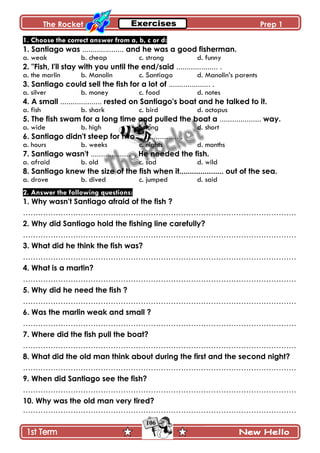 The Rocket Prep 1
106
1. Choose the correct answer from a, b, c or d:
1. Santiago was .................... and he was a good fisherman.
a. weak b. cheap c. strong d. funny
2. "Fish, I'll stay with you until the end/said .................... .
a. the marlin b. Manolin c. Santiago d. Manolin’s parents
3. Santiago could sell the fish for a lot of .................... .
a. silver b. money c. food d. notes
4. A small .................... rested on Santiago's boat and he talked to it.
a. fish b. shark c. bird d. octopus
5. The fish swam for a long time and pulled the boat a .................... way.
a. wide b. high c. long d. short
6. Santiago didn't steep for two .................... .
a. hours b. weeks c. nights d. months
7. Santiago wasn't .................... . He needed the fish.
a. afraid b. old c. sad d. wild
8. Santiago knew the size of the fish when it..................... out of the sea.
a. drove b. dived c. jumped d. said
2. Answer the following questions:
1. Why wasn't Santiago afraid of the fish ?
……………………………………………………………………………………………….
2. Why did Santiago hold the fishing line carefully?
……………………………………………………………………………………………….
3. What did he think the fish was?
……………………………………………………………………………………………….
4. What is a martin?
……………………………………………………………………………………………….
5. Why did he need the fish ?
……………………………………………………………………………………………….
6. Was the marlin weak and small ?
……………………………………………………………………………………………….
7. Where did the fish pull the boat?
……………………………………………………………………………………………….
8. What did the old man think about during the first and the second night?
……………………………………………………………………………………………….
9. When did Santiago see the fish?
……………………………………………………………………………………………….
10. Why was the old man very tired?
……………………………………………………………………………………………….
 