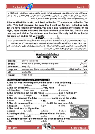 The Rocket Prep 1
108
After he killed the sharks, he talked to the fish. “You are now half a fish,” he
said. “Fish that you were, I‟m sorry that I went too far out. I ruined us both.
But we have killed many sharks, you and I, and ruined many others.” In the
night, more sharks attacked the boat and ate all of the fish. The fish was
now only a skeleton. The old man was tired and his body hurt. He looked at
the skeleton and he felt very sad.
Words and definitions
around (move) in a circle ‫حول‬
attack try to hurt a person, animal or a place ‫على‬ ‫ٌهجن‬
enormous very big ‫ضخن‬
harpoon you can use this to catch a big fish ‫الحٍتاى‬ ‫لصٍذ‬ ‫رهح‬ /‫حربه‬
kill end a life ‫ٌقتل‬
ruined made bad ‫دهر‬
1. Choose the correct answer from a, b, c or d:
1. The fish was swimming around the boat. It was becoming ...................... .
a. big b. cheap c. tired d. strong
2. The fish pulled the ...................... very hard.
a. fishing line b. old man c. shark d. harpoon
3. The fishing line cut the old man's ...................... and it hurt badly.
a. arm b. fingers c. hand d. body
4. The old man saw the fish's ...................... come out of the water.
a. body b. mouth c. tail d. head
5. The old man used the ...................... to kill the enormous fish.
a. harpoon b. gun c. pin d. knife
6. The shark was as big as the ...................... .
a. marlin b. whale c. house d. school
7. Santiago killed ...................... sharks with his harpoon.
a. seven b. eight c. nine d. ten
8. Santiago couldn‟t put the fish in the boat because it was .......................
a. big b. small c. light d. tiny
 