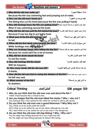 The Rocket Prep 1
109
1. Why did the old man wake up ? ‫جپ٫ؿٌَ؟‬ ٥‫جْطْٷ‬ ‫پڃحيج‬
Because the fish was swimming fast and jumping out of water.
2. How was the old man's hand cut ? ‫جپ٫ؿٌَ؟‬ ‫ّى‬ ‫ؾٍقص‬ ‫ٺْٱ‬
The fishing line cut his hand (because the fish was pulling it hard).
3. How did Santiago know the fish was getting tired ?‫ڂط٫رس؟‬ ‫أٚركص‬ ‫جپٓڃٻس‬ ‫أڄ‬ ٌ‫ْحچطْحؾ‬ ‫٪ٿځ‬ ‫ٺْٱ‬
When it was swimming around the boat.
4. Why did the old man pull the fish behind the boat ? ‫پڃ‬‫جپٷحٌخ؟‬ ‫نٿٱ‬ ‫جپٓڃٻس‬ ٌَ‫جپ٫ؿ‬ ‫ْكد‬ ‫حيج‬
Because it was too big to put in the boat.
5. What part of the fish did Santiago see? ‫جپٓڃٻس؟‬ ‫ڂڅ‬ ٍ‫٦ي‬ ًُ‫جپ‬ ‫جپؿُأ‬ ‫ڂح‬
Its tail.
6. When did the first shark swim towards the boat ? ‫جپٷحٌخ؟‬ ‫ذحضؿحه‬ ٍٔ‫ٶ‬ ‫أًټ‬ ‫ْرف‬ َ‫ڂط‬
While Santiago was sailing home.
7. Why was Santiago happy after killing the big fish ? ‫جپٓڃٻس؟‬ ‫ٶطٽ‬ ‫ذ٫ى‬ ‫ْ٫ْىج‬ ٌ‫ْحچطْحؾ‬ ‫ٺحڄ‬ ‫پڃحيج‬
Because he could sell it for a lot of money.
8. Why did the shark attack the boat? ‫ىح‬ ‫پڃحيج‬‫جپٷحٌخ؟‬ ٍٔ‫جپٷ‬ ‫ؾځ‬
To eat the marlin.
9. How did Santiago kill the shark? ‫جپٷٍٔ؟‬ ٌ‫ْحچطْحؾ‬ ‫ٶطٽ‬ ‫ٺْٱ‬
With his harpoon.
10. How many sharks did the old man kill ? ‫جپ٫ؿٌَ؟‬ ‫ٶطٿيح‬ ِ‫جپط‬ ٍٔ‫جپٷ‬ ‫أْڃحٸ‬ ‫٪ىو‬ ‫ٺځ‬
8 sharks.
11. How did the old man feel on seeing the skeleton of the fish ?‫جپٓڃٻس؟‬ ‫ىْٻٽ‬ ‫پٍؤّطو‬ ٌَ‫جپ٫ؿ‬ ٌٌ٫ٖ ‫ڂح‬
He felt very sad.
12. What remains of the fish ? ‫جپٓڃٻس؟‬ ‫ڂڅ‬ َ‫ضرٷ‬ ًُ‫جپ‬ ‫ڂح‬
Its skeleton.
1. Why do you think that the old man was sad about the fish ?
I think it had become like a friend to him.
2. Are you happy that the old man killed the sharks ? Why / why not ?
Yes, because they were eating his fish which he wanted to sell to get money.
3. Do you think the old man was a good fisherman ? Why/Why not ?
Yes, I think so as he could catch the marlin.
(Or) I think so as he sailed far out at sea alone although he was old.
No, I don't think so as he sailed far out at sea and it was dangerous.
4. Do you think the old man will stop fishing ? Why / Why not ?
Yes, he might stop fishing because he is very tired and old.
No. He might not stop fishing because he doesn't like losing.
 