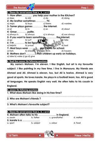 The Rocket Prep 1
11
5. Choose the correct answer from a , b , c or d :
1- How often …………. you help your mother in the Kitchen?
a) does b) did c) do d) doing
2- My brother sometimes …………. TV.
a) stops b) buys c) listens d) watches
3- Tamer plays games …………. the internet.
a) at b) in c) on d) about
4- Omar…………. polite.
a) always is b) always c) is always d) are always
5- If you want to learn something, …………. the internet.
a) go b) surf c) do d) take
6- I‟m …………. to be Egyptian.
a) helpful b) proud c) beautiful d) bad
7- Most boys wear …………. and t-shirts for school.
a) hats b) dresses c) skirts d) trousers
8- Mothers don't …………. their children up early on holidays.
a) take b) wake c) go d) give
6. Read then answer the following questions:
My name's Mohsen. I‟m eleven. I like English, but art is my favourite
subject. I like painting in my free time. I live in Mansoura. My friends are
Ahmed and Ali. Ahmed is eleven, too, but Ali is twelve. Ahmed is very
good at sports. He loves karate. He plays in a football team, too. Ali is good
at languages. He speaks English very well. He often talks to his cousin in
England.
A. answer the following questions:
1. What does Mohsen like doing in his free time?
……………………………………………………………………………………………….
2. Who are Mohsen‟s friends ?
……………………………………………………………………………………………….
3. What‟s Mohsen‟s favourite subject?
……………………………………………………………………………………………….
b. Choose the correct answer from a , b , c or d :
4. Mohsen often talks to his ........................... in England.
a. cousin b. father c. grandfather d. mother
5. karate is a ...........................
a. sport b. subject c. colour d. food
 