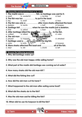 The Rocket Prep 1
110
1. Choose the correct answer from a, b, c or d:
1. The marlin was a ...................... fish, so Santiago was sad for it.
a. small b. wonderful c. terrible d. bad
2. The fish was too ...................... to put in the boat.
a. big b. small c. tiny d. hear
3. The fish was only a ...................... after more sharks attacked the boat.
a. skeleton b. marltn c. half d. harpoon
4. Santiago felt ...................... when he saw the marlin just a skeleton.
a. kind b. unkind c. bad d. sad
5. After Santiago killed the sharks, he ...................... to the fish.
a. walked b. talked c. took d. woke
6. The old man ...................... the fish and himself.
a. played b. trapped c. ruined d. attacked
7. Santiago used a ...................... to kill the big fish.
a. cutter b. knife c. line d. harpoon
8. More sharks attacked the boat and ...................... all of the fish.
a. slept b. ate c. drank d. left
2. Answer the following questions:
1. Why did Santiago wake up?
……………………………………………………………………………………………….
2. Why was the old man happy while sailing home?
……………………………………………………………………………………………….
3. What part of the marlin did Santiago see coming out of water?
……………………………………………………………………………………………….
4. How many sharks did the old man kill ?
……………………………………………………………………………………………….
5. What did the fishing line cut?
……………………………………………………………………………………………….
6. How did the old man cut his hand ?
……………………………………………………………………………………………….
7. What happened to the old man after eating some food?
……………………………………………………………………………………………….
8. What did the sharks do to the fish?
……………………………………………………………………………………………….
9. Was the old man sad for killing the fish?
……………………………………………………………………………………………….
10. When did he use his harpoon to kill the fish?
……………………………………………………………………………………………….
 