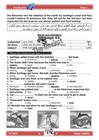 The Rocket Prep 1
112
The fishermen saw the skeleton of the marlin by Santiago‟s boat and they
couldn‟t believe its enormous size. They felt sad for the old man, but they
respected him because he was always patient and hard working.
Words and definitions
exhausted very tired ‫هنهك‬
lie down what you do when you want to go to sleep ‫ٌرقذ‬
respect think well of a person ‫ٌحترم‬
1. Choose the correct answer from a, b, c or d:
1. Santiago sailed home with the skeleton ..................... the boat.
a. next to b. in front of c. behind d. by
2. The sharks didn't stay because the marlin was only a ..................... .
a. skeleton b. hand c. body d. tail
3. When Santiago got home, it was ..................... .
a. morning b. night c. afternoon d. noon
4. When Santiago got home, Manolin and the fishermen were ..................... .
a. eating b. reading c. sleeping d. drinking
5. Santiago was very tired, so he walked very ..................... .
a. fast b. slightly c. quickly d. slowly
6. ..................... visited the old man's house.
a. The marlin b. Manolin's parents c. Manolin d. The fishermen
7. Santiago was patient and ....................., so the fishermen respected him.
a. hard working b. lazy c. dirty d. exhausted
8. "Lie ............................. " is what you do when you want to go to sleep.
a. up b. down c. out d. in
9. "Exhausted" means very.....................
a. old b. big c. expensive d. tired
10. Manolin was sad when he saw Santiago's cut....................
a. leg b. hand c. finger d. arm
 