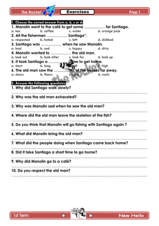 The Rocket Prep 1
114
1. Choose the correct answer from a, b, c or d:
1. Manolin went to the café to get some .................... for Santiago.
a. tea b. coffee c. water d. orange juice
2. All the fishermen .................... Santiago".
a. respected b. hated c. left d. disliked
3. Santiago was .................... when he saw Manolin.
a. bad b. sad c. happy d. dirty
4. Manolin wanted to .................... the old man.
a. look out b. look after c. look for d. look up
5. It took Santiago a .................... time to get home.
a. short b. long c. tall d. high
6. The old man saw the .................... of the houses far away.
a. doors b. floors c lights d. roofs
2. Answer the following questions:
1. Why did Santiago walk slowly?
……………………………………………………………………………………………….
2. Why was the old man exhausted?
……………………………………………………………………………………………….
3. Why was Manolin sad when he saw the old man?
……………………………………………………………………………………………….
4. Where did the old man leave the skeleton of the fish?
……………………………………………………………………………………………….
5. Do you think that Manolin will go fishing with Santiago again ?
……………………………………………………………………………………………….
6. What did Manolin bring the old man?
……………………………………………………………………………………………….
7. What did the people doing when Santiago came back home?
……………………………………………………………………………………………….
8. Did it take Santiago a short time to go home?
……………………………………………………………………………………………….
9. Why did Manolin go to a café?
……………………………………………………………………………………………….
10. Do you respect the old man?
……………………………………………………………………………………………….
 