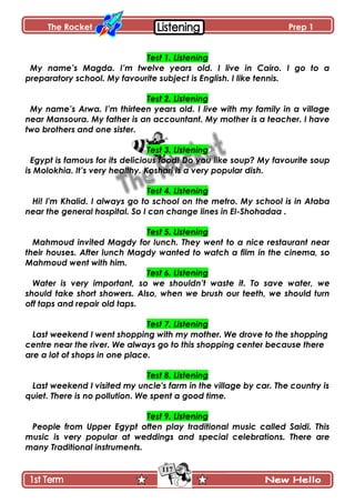 The Rocket Prep 1
117
Test 1. Listening
My name’s Magda. I’m twelve years old. I live in Cairo. I go to a
preparatory school. My favourite subject is English. I like tennis.
Test 2. Listening
My name’s Arwa. I’m thirteen years old. I live with my family in a village
near Mansoura. My father is an accountant. My mother is a teacher. I have
two brothers and one sister.
Test 3. Listening
Egypt is famous for its delicious food! Do you like soup? My favourite soup
is Molokhia. It’s very healthy. Koshari is a very popular dish.
Test 4. Listening
Hi! I'm Khalid. I always go to school on the metro. My school is in Ataba
near the general hospital. So I can change lines in El-Shohadaa .
Test 5. Listening
Mahmoud invited Magdy for lunch. They went to a nice restaurant near
their houses. After lunch Magdy wanted to watch a film in the cinema, so
Mahmoud went with him.
Test 6. Listening
Water is very important, so we shouldn’t waste it. To save water, we
should take short showers. Also, when we brush our teeth, we should turn
off taps and repair old taps.
Test 7. Listening
Last weekend I went shopping with my mother. We drove to the shopping
centre near the river. We always go to this shopping center because there
are a lot of shops in one place.
Test 8. Listening
Last weekend I visited my uncle's farm in the village by car. The country is
quiet. There is no pollution. We spent a good time.
Test 9. Listening
People from Upper Egypt often play traditional music called Saidi. This
music is very popular at weddings and special celebrations. There are
many Traditional instruments.
 