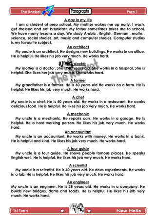 The Rocket Prep 1
118
A day in my life
I am a student at prep school. My mother wakes me up early. I wash,
get dressed and eat breakfast. My father sometimes takes me to school.
We have many lessons a day. We study Arabic , English, German , maths ,
science, social studies, art, music and computer studies. Computer studies
is my favourite subject.
An architect
My uncle is an architect. He designs new buildings. He works in an office.
He is helpful. He likes his job very much. He works hard.
A doctor
My mother is a doctor. She is 40 years old. She works in a hospital. She is
helpful. She likes her job very much. She works hard.
A farmer
My grandfather is a farmer. He is 60 years old He works on a farm. He is
helpful. He likes his job very much. He works hard.
A chef
My uncle is a chef. He is 40 years old. He works in a restaurant. He cooks
delicious food. He is helpful. He likes his job very much. He works hard.
A mechanic
My uncle is a mechanic. He repairs cars. He works in a garage. He is
helpful. He a hard working person. He likes his job very much. He works
hard.
An accountant
My uncle is an accountant. He works with money. He works in a bank.
He is helpful and kind. He likes his job very much. He works hard.
A tour guide
My uncle is a tour guide. He shows people famous places. He speaks
English well. He is helpful. He likes his job very much. He works hard.
A scientist
My uncle is a scientist. He is 40 years old. He does experiments. He works
in a lab. He is helpful. He likes his job very much. He works hard.
An engineer
My uncle is an engineer. He is 35 years old. He works in a company. He
builds new bridges, dams and roads. He is helpful. He likes his job very
much. He works hard.
 