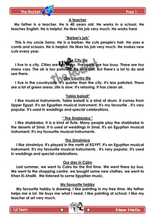 The Rocket Prep 1
119
A teacher
My father is a teacher. He is 40 years old. He works in a school. He
teaches English. He is helpful. He likes his job very much. He works hard.
"Barber's job"
This is my uncle Samy. He is a barber. He cuts people's hair. He uses a
comb and scissors. He is helpful. He likes his job very much. He makes new
cuts every year.
The City life
I live in a city. Cities are too noisy. The roads are too busy. There are too
many cars. The air is too polluted. It's very fast. But there's a lot to do and
see there.
The country life
I live in the countryside. It's quieter than the city. It's less polluted. There
are a lot of green areas. Life is slow. It's relaxing. It has clean air.
'Tabla baladi"
I like musical instruments. Tabla baladi is a kind of drum. It comes from
Upper Egypt. It's an Egyptian musical instrument. It's my favourite . It's very
popular. It's used in weddings and special celebrations.
" The Shabbaba "
I like shabbaba. It is a kind of flute. Many people play the shabbaba in
the deserts of Sinai. It is used at weddings in Sinai. It's an Egyptian musical
instrument. It's my favourite musical instruments.
The Simsimiya
I like simsimiya. It's played in the north of EGYPT. It's an Egyptian musical
instrument. It's my favourite musical instruments . It's very popular. It's used
in weddings and special celebrations.
Our day in Cairo
Last summer, we went to Cairo for the first time. We went there by bus.
We went to the shopping centre. we bought some new clothes. we went to
Khan EL khalili. We listened to some Egyptian music.
My favourite hobby
My favourite hobby is drawing. I like painting in my free time. My father
helps me a lot. He buys me what I need. I like painting at school. I like my
teacher of art very much.
 