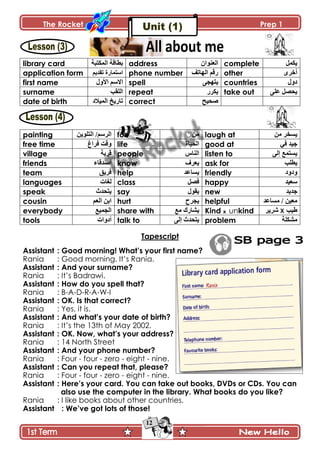 The Rocket Prep 1
12
library card ‫جپڃٻطرس‬ ‫ذ٣حٶس‬ address ‫جپ٫نٌجڄ‬ complete ‫ّٻڃٽ‬
application form ٌ‫جْطڃح‬‫ز‬‫ضٷىّځ‬ phone number ‫جپيحضٱ‬ ‫ٌٶځ‬ other ٍٍ‫أن‬
first name ‫جألًټ‬ ‫جالْځ‬ spell َ‫ّطيؿ‬ countries ‫وًټ‬
surname ‫جپٿٷد‬ repeat ٌٍ‫ّٻ‬ take out َّ‫٪ٿ‬ ‫كٛٽ‬
date of birth ‫جپڃْالو‬ ‫ضحٌّم‬ correct ‫ٚكْف‬
painting ‫جپطٿٌّڅ‬ /‫جپٍْځ‬ for ‫ڂڅ‬ laugh at ‫ڂڅ‬ ٍ‫ّٓه‬
free time ٬‫ٲٍج‬ ‫ًٶص‬ life ‫جپكْحز‬ good at ِ‫ٲ‬ ‫ؾْى‬
village ‫ٶٍّس‬ people ِ‫جپنح‬ listen to َ‫ئپ‬ ٩‫ّٓطڃ‬
friends ‫أٚىٶحء‬ know ٍٰ٫ّ ask for ‫ّ٣ٿد‬
team ‫ٲٍّٵ‬ help ‫ّٓح٪ى‬ friendly ‫ًوًو‬
languages ‫پٯحش‬ class ‫ٲٛٽ‬ happy ‫ْ٫ْى‬
speak ‫ّطكىظ‬ say ‫ّٷٌټ‬ new ‫ؾىّى‬
cousin ‫جپ٫ځ‬ ‫جذڅ‬ hurt ‫ّؿٍـ‬ helpful ‫ڂٓح٪ى‬ / ‫ڂ٫ْڅ‬
everybody ٩ْ‫جپؿڃ‬ share with ٩‫ڂ‬ ‫ّٗحٌٸ‬ Kind x unkind ‫٢ْد‬Xٍٍّٖ
tools ‫أوًجش‬ talk to َ‫ئپ‬ ‫ّطكىظ‬ problem ‫ڂٗٻٿس‬
Tapescript
Assistant : Good morning! What‟s your first name?
Rania : Good morning. It’s Rania.
Assistant : And your surname?
Rania : It’s Badrawi.
Assistant : How do you spell that?
Rania : B-A-D-R-A-W-I
Assistant : OK. Is that correct?
Rania : Yes, it is.
Assistant : And what‟s your date of birth?
Rania : It’s the 13th of May 2002.
Assistant : OK. Now, what‟s your address?
Rania : 14 North Street
Assistant : And your phone number?
Rania : Four - four - zero - eight - nine.
Assistant : Can you repeat that, please?
Rania : Four - four - zero - eight - nine.
Assistant : Here‟s your card. You can take out books, DVDs or CDs. You can
also use the computer in the library. What books do you like?
Rania : I like books about other countries.
Assistant : We‟ve got lots of those!
 