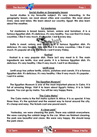 The Rocket Prep 1
120
Social studies or Geography lesson
Social studies is my favourite subject. It's very interesting. In the
geography lesson, we read about cities and countries. We read about
rivers, seas and lakes. We learn about our country, Egypt. We also learn
about the weather.
Ful medames
Ful medames is broad beans, lemon, onions and tomatoes .It is a
famous Egyptian dish. It's delicious. It's very healthy. You can find it in many
countries. I like it very much. It's popular. I eat it every day.
Kofta
Kofta is meat, onions and herbs. It is a famous Egyptian dish. It's
delicious. It's very healthy. You can find it in many countries. I like it very
much. It's popular all over the world. I eat it every Friday.
Koshari
Koshari is a very popular dish. There isn't any meat in it. The main
ingredients are lentils, rice and pasta. It is a famous Egyptian dish. It's
delicious. It's very healthy. I like it very much. I eat it on Mondays.
Lentil soup
Lentil soup has yellow lentils, onions, potatoes and carrots. It is a famous
Egyptian dish. It's delicious. It's very healthy. I like it very much. It's popular .
I eat it in winter.
The Egyptian Museum"
The Egyptian Museum is one of the most important places in Cairo. It is
full of amazing things. Visit it to learn about Egypt's history. It is in Tahrir
Square. You can go by metro. You will be very happy there.
"The Cairo Metro"
The Cairo metro is the first metro system in Africa. It is so special. It has
three lines. It‟s the quickest and the easiest way to travel around the city.
It's cheap and easy. The tickets cost one pound each.
A clean park"
Yesterday, we were cleaning the park. There was rubbish everywhere.
We were carrying the rubbish bags to the car. When we finished cleaning,
the park was beautiful and clean. We were very happy. We should keep
the park clean.
 