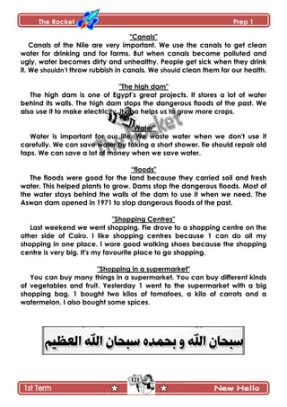 The Rocket Prep 1
121
"Canals"
Canals of the Nile are very important. We use the canals to get clean
water for drinking and for farms. But when canals become polluted and
ugly, water becomes dirty and unhealthy. People get sick when they drink
it. We shouldn‟t throw rubbish in canals. We should clean them for our health.
"The high dam"
The high dam is one of Egypt‟s great projects. It stores a lot of water
behind its walls. The high dam stops the dangerous floods of the past. We
also use it to make electricity. it also helps us to grow more crops.
"Water"
Water is important for our life. We waste water when we don't use it
carefully. We can save water by taking a short shower. fie should repair old
taps. We can save a lot of money when we save water.
“floods"
The floods were good for the land because they carried soil and fresh
water. This helped plants to grow. Dams stop the dangerous floods. Most of
the water stays behind the walls of the dam to use it when we need. The
Aswan dam opened in 1971 to stop dangerous floods of the past.
"Shopping Centres"
Last weekend we went shopping. Fie drove to a shopping centre on the
other side of Cairo. I like shopping centres because 1 can do all my
shopping in one place. I wore good walking shoes because the shopping
centre is very big. It's my favourite place to go shopping.
"Shopping in a supermarket"
You can buy many things in a supermarket. You can buy different kinds
of vegetables and fruit. Yesterday 1 went to the supermarket with a big
shopping bag. 1 bought two kilos of tomatoes, a kilo of carrots and a
watermelon. I also bought some spices.
 