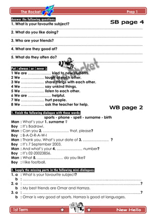 The Rocket Prep 1
13
Answer the following questions:
1. What is your favourite subject?
.......................................................................................................................................................
2. What do you like doing?
.......................................................................................................................................................
3. Who are your friends?
.......................................................................................................................................................
4. What are they good at?
.......................................................................................................................................................
5. What do they often do?
.......................................................................................................................................................
Put ( always ) or ( never ):
1 We are …..…….......... kind to new students.
2 We …..…….......... laugh at each other.
3 We …..…….......... share things with each other.
4 We …..…….......... say unkind things.
5 We …..…….......... listen to each other.
6 We are …..…….......... helpful.
7 We …..…….......... hurt people.
8 We …..…….......... ask the teacher for help.
1. Finish the following dialogue with these words:
sports - phone - spell - surname - birth
Man : What’s your 1. surname ?
Boy : It’s Badrawi.
Man : Can you 2. ………………… that, please?
Boy : B-A-D-R-A-W-I
Man : Thank you. What’s your date of 3. ………………… ?
Boy : It’s 7 September 2003.
Man : And what’s your 4. ………………… number?
Boy : It’s 02-20023856.
Man : What 5. ………………… do you like?
Boy : I like football.
2. Supply the missing parts in the following mini-dialogues:
1. a : What is your favourite subject?
b : …………………………..………………………………..…….…………………
2. a : ………………………..………………………………..…………………………?
b : My best friends are Omar and Hamza.
3. a : ………………………………..………………………..…………………………?
b : Omar is very good at sports. Hamza is good at languages.
 