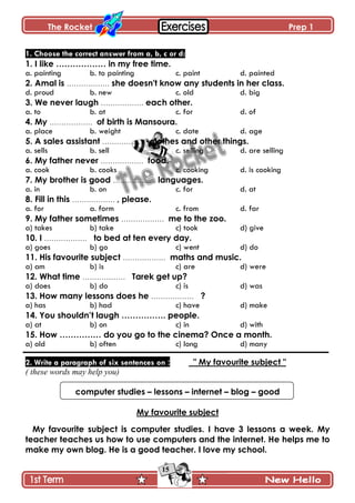 The Rocket Prep 1
15
1. Choose the correct answer from a, b, c or d:
1. I like ……………… in my free time.
a. painting b. to painting c. paint d. painted
2. Amal is ……………… she doesn't know any students in her class.
d. proud b. new c. old d. big
3. We never laugh ……………… each other.
a. to b. at c. for d. of
4. My ……………… of birth is Mansoura.
a. place b. weight c. date d. age
5. A sales assistant ……………… clothes and other things.
a. sells b. sell c. selling d. are selling
6. My father never ……………… food.
a. cook b. cooks c. cooking d. is cooking
7. My brother is good ……………… languages.
a. in b. on c. for d. at
8. Fill in this ……………… , please.
a. for a. form c. from d. far
9. My father sometimes ……………… me to the zoo.
a) takes b) take c) took d) give
10. I ……………… to bed at ten every day.
a) goes b) go c) went d) do
11. His favourite subject ……………… maths and music.
a) am b) is c) are d) were
12. What time ……………… Tarek get up?
a) does b) do c) is d) was
13. How many lessons does he ……………… ?
a) has b) had c) have d) make
14. You shouldn‟t laugh ……………. people.
a) at b) on c) in d) with
15. How …………… do you go to the cinema? Once a month.
a) old b) often c) long d) many
2. Write a paragraph of six sentences on : " My favourite subject "
( these words may help you)
computer studies – lessons – internet – blog – good
My favourite subject
My favourite subject is computer studies. I have 3 lessons a week. My
teacher teaches us how to use computers and the internet. He helps me to
make my own blog. He is a good teacher. I love my school.
 
