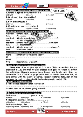 The Rocket Prep 1
16
1- Listen and choose the correct answer from a, b or c:
1. What's Magda‟s favourite subject ?
a) English b) maths c) football
2. What sport does Magda like ?
a) tennis b) football c) karate
3. How old is Magda ?
a) eleven b) ten c) twelve
4. Magda goes to a ……… school.
a) primary b) preparatory c) secondary
2- Finish the following dialogue with one word each:
Assistant : What's your ....(l) …………….…… name?
Jana : Mohamed.
assistant : What's your date of ....(2) …………………… ?
Jana : it's 28th of October 2003.
assistant : What's your....(3) …………………… number?
Jana : it's 01224316509.
assistant : What's your ....(4) …………….……… subjects?
Jana : history and English.
3- Supply the missing parts in the following two mini dialogues :
Mona : What is your favourite sport?
Ali : …………………………………………………………..……….………. .
Hany : ……………………………………………………………..…………….. ?
Aya : I sometimes watch TV.
4- Read the following, then answer the questions:
Every day, Hossam gets up at 7 o'clock. Then he washes. He has
breakfast at 7.30 and then he gets dressed and goes to school. At 1:00 in
the afternoon, Hossam comes back home, has lunch, and does his
homework. At 5 o'clock he plays tennis with his friends and after that, he
eats dinner with his family at home. Hossam watches television in the
evening. He drinks a glass of milk. before he goes to bed at 9:30.
A. Answer the following questions:
1- When does Hossam watch television?
……………………………………………………………………………………………….
2- What does he do before going to bed?
……………………………………………………………………………………………….
B. Choose the correct answer from a , b , c or d :
3- Hossam …………………. gets up early
a) never b) always c) sometimes d) doesn't
4- Hossam has dinner with his ………………….
a) brothers b) teachers c) friends d) family
5- Hossam sleeps after ………………….
a) playing tennis b) drinking milk c) eating dinner d) studying
Good Luck
 