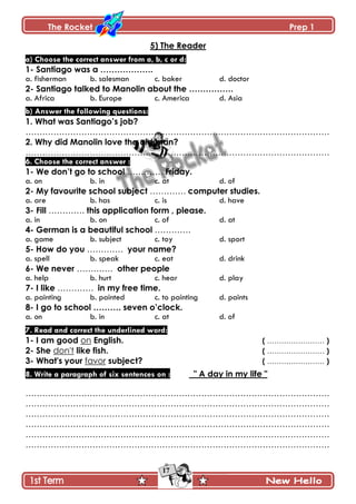The Rocket Prep 1
17
5) The Reader
a) Choose the correct answer from a, b, c or d:
1- Santiago was a ……………….
a. fisherman b. salesman c. baker d. doctor
2- Santiago talked to Manolin about the …………….
a. Africa b. Europe c. America d. Asia
b) Answer the following questions:
1. What was Santiago‟s job?
……………………………………………………………………………………………….
2. Why did Manolin love the old man?
……………………………………………………………………………………………….
6. Choose the correct answer :
1- We don‟t go to school …………. Friday.
a. on b. in c. at d. of
2- My favourite school subject …………. computer studies.
a. are b. has c. is d. have
3- Fill …………. this application form , please.
a. in b. on c. of d. at
4- German is a beautiful school ………….
a. game b. subject c. toy d. sport
5- How do you …………. your name?
a. spell b. speak c. eat d. drink
6- We never …………. other people
a. help b. hurt c. hear d. play
7- I like …………. in my free time.
a. painting b. painted c. to painting d. paints
8- I go to school ………. seven o‟clock.
a. on b. in c. at d. of
7. Read and correct the underlined word:
1- I am good on English. ( …………………… )
2- She don't like fish. ( …………………… )
3- What's your favor subject? ( …………………… )
8. Write a paragraph of six sentences on : " A day in my life "
……………………………………………………………………………………………….
……………………………………………………………………………………………….
……………………………………………………………………………………………….
……………………………………………………………………………………………….
……………………………………………………………………………………………….
……………………………………………………………………………………………….
 