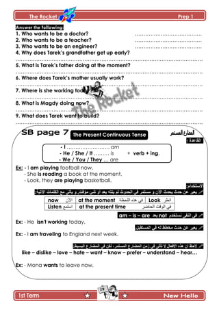 The Rocket Prep 1
19
Answer the following:
1. Who wants to be a doctor? …………………………………
2. Who wants to be a teacher? …………………………………
3. Who wants to be an engineer? …………………………………
4. Why does Tarek‟s grandfather get up early?
……………………………………………………………………………………………….
5. What is Tarek‟s father doing at the moment?
……………………………………………………………………………………………….
6. Where does Tarek‟s mother usually work?
……………………………………………………………………………………………….
7. Where is she working today?
……………………………………………………………………………………………….
8. What is Magdy doing now?
……………………………………………………………………………………………….
9. What does Tarek want to build?
……………………………………………………………………………………………….
The Present Continuous Tense
: ‫جپٷح٪ىز‬
- I ……………………. am
- He / She / It ……… is + verb + ing.
- We / You / They … are
Ex: - I am playing football now.
- She is reading a book at the moment.
- Look, they are playing basketball.
:‫جالْطهىجڀ‬
‫ذ٫ى‬ ‫ّنطو‬ ‫پځ‬ ‫جپكىًظ‬ ِ‫ٲ‬ ٍ‫ڂٓطڃ‬ ً ‫جٓڄ‬ ‫ّكىظ‬ ‫قىظ‬ ‫٪څ‬ ٍ‫ّ٫ر‬ٖ ً‫أ‬‫ة‬‫ڂإٶص‬‫ّأ‬ ً ,ِ‫ض‬:‫جٓضْس‬ ‫جپٻٿڃحش‬ ٩‫ڂ‬
Look ‫اوظز‬at the moment ‫اللحظت‬ ‫هذه‬ ‫في‬now ‫اآلن‬
at the present time ‫الحاضز‬ ‫الىقت‬ ‫في‬Listen ‫استمغ‬
‫چٓطهىڀ‬ َ‫جپنٳ‬ َ‫ٲ‬not‫ذ٫ى‬are–is–am
Ex: - He isn't working today.
.‫جپڃٓطٷرٽ‬ ِ‫ٲ‬ ‫پو‬ ١٣‫ڂه‬ ‫قىظ‬ ‫٪څ‬ ٍ‫ّ٫ر‬
Ex: - I am traveling to England next week.
َ‫ضأض‬ ‫ال‬ ‫جألٲ٫حټ‬ ‫ىًه‬ ‫أڄ‬ ٥‫الق‬ِ‫ٲ‬٨ٌ‫جپڃٟح‬ ‫َڂڅ‬ٍ‫جپڃٓطڃ‬‫پٻڅ‬ ،ِ‫ٲ‬:١ْٓ‫جپر‬ ٨ٌ‫جپڃٟح‬
like – dislike – love – hate – want – know – prefer – understand – hear…
Ex: - Mona wants to leave now.
 